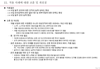 15.  적용 사례에 대한 교훈 및 개선점 적용결과 - SW 사업 발주 관리에 대한 조직의 능력 성숙도 향상 - SW 사업 관리감독에 관한 일반기준 및 세부지침에 대한 만족도 향상 - SW 사업 발주 관리 능력 향상 교훈 및 개선점 개별 사업에 대한 지원뿐만 아니라 대상조직에 대한 프로세스 개선 지원 필요 XX 부 , XX 부 등 예전에 시범사업을 했던 곳도 내부적으로 전파 안됨 개별 시범사업 성과로는 제도 확산 및 전파의 한계가 있음 개별 사업 중심으로 적용시 체계적으로 정립된 프로세스를 적용하기가 힘듦    당장의 사업 성공을 위해 사업자가 사용하는 관리기법 ,  개발방법론에 맞혀서 진행하는 경우가 많음 중 . 장기적 지원 필요 개선된 프로세스의 정착에는 오랜 시간 및 인적자원에 대한 투자가 필요함 조직 내부적으로는 이러한 여력이 없는 곳이 많아 시범사업 등을 통해 지속적인 지원 필요 표준 프로세스 / 양식 자체를 강요하기보다는 근본 취지에 준하여 해석 / 적용 필요 공급사의 능력에 따라 발주관리 프로세스가 다양하게 적용됨 예 )  국내 대형  SI 업체의 경우 자체 프로젝트 관리 및 개발 방법론을 적용하여 사업을 수행함 발주자가 이를 이해하고 실무에 적용하기 위해 충분한 역량을 갖춰야 함 관리 효율성을 위한 도구 지원 필요  프로세스 적용을 위한 노력을 도구 활용을 통해 경감시킬 필요성이 대두됨 프로세스 개선은 시행 초기에 관리 오버헤드가 늘게 되는데 ,  관리 활동을 지원하는 도구를 도입함으로써 이러한 오버헤드를 감소시킬 수 있어 표준 프로세스 도입을 용이하게 할 수 있음 Page-46 