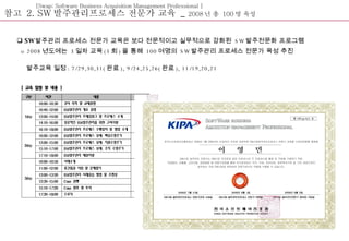 [Swap; Software Business Acquisition Management Professional ] 참고  2. SW 발주관리프로세스 전문가 교육  _  2008 년 총  100 명 육성 SW 발주관리 프로세스 전문가 교육은  보다 전문적이고 실무적으로 강화된  SW 발주전문화 프로그램 o 2008 년도에는  3 일차 교육 (3 회 ) 을 통해  100 여명의  SW 발주관리 프로세스 전문가 육성 추진    발주교육 일정 : 7/29,30,31( 완료 ), 9/24,25,26( 완료 ), 11/19,20,21 