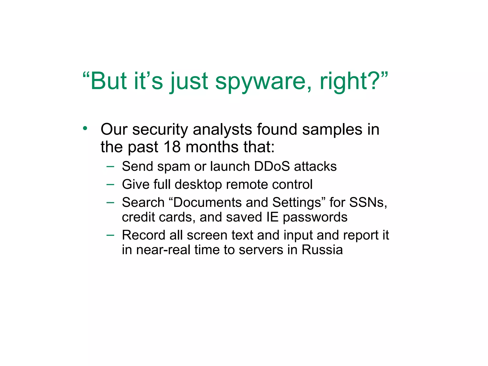 “ But it’s just spyware, right?” Our security analysts found samples in the past 18 months that: Send spam or launch DDoS attacks Give full desktop remote control Search “Documents and Settings” for SSNs, credit cards, and saved IE passwords Record all screen text and input and report it in near-real time to servers in Russia 