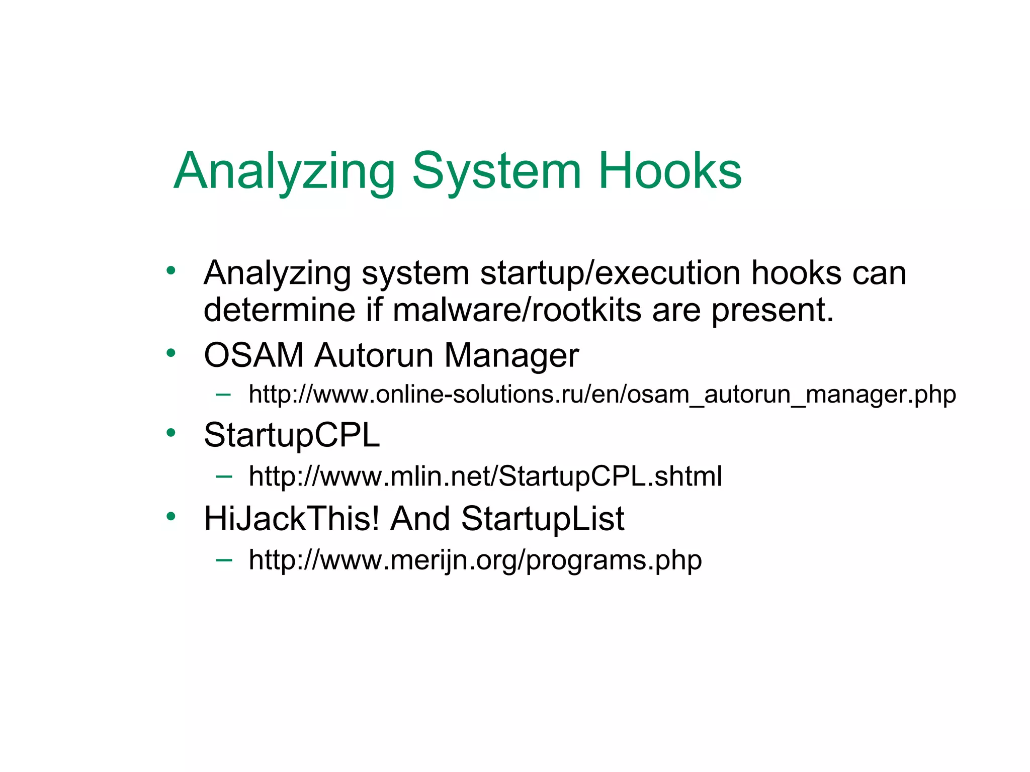 Analyzing System Hooks Analyzing system startup/execution hooks can determine if malware/rootkits are present. OSAM Autorun Manager http://www.online-solutions.ru/en/osam_autorun_manager.php StartupCPL http://www.mlin.net/StartupCPL.shtml HiJackThis! And StartupList http://www.merijn.org/programs.php  