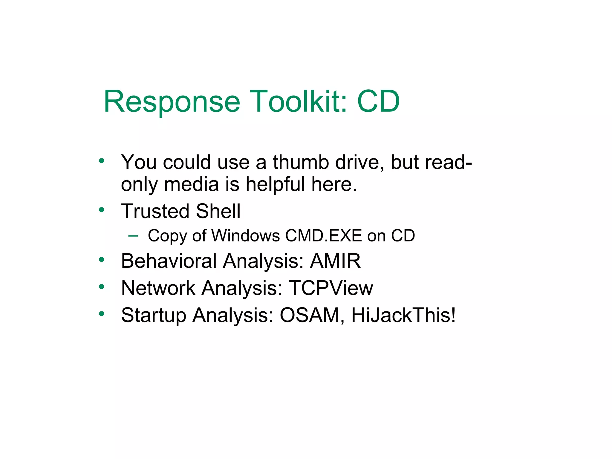 Response Toolkit: CD You could use a thumb drive, but read-only media is helpful here. Trusted Shell Copy of Windows CMD.EXE on CD Behavioral Analysis: AMIR Network Analysis: TCPView Startup Analysis: OSAM, HiJackThis! 