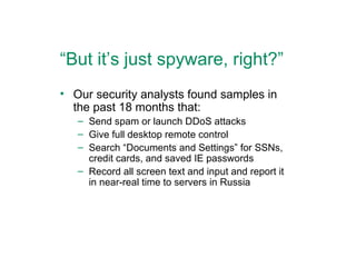 “ But it’s just spyware, right?” Our security analysts found samples in the past 18 months that: Send spam or launch DDoS attacks Give full desktop remote control Search “Documents and Settings” for SSNs, credit cards, and saved IE passwords Record all screen text and input and report it in near-real time to servers in Russia 