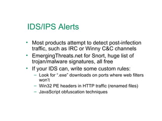 IDS/IPS Alerts Most products attempt to detect post-infection traffic, such as IRC or Winny C&C channels EmergingThreats.net for Snort, huge list of trojan/malware signatures, all free If your IDS can, write some custom rules: Look for “.exe” downloads on ports where web filters won’t Win32 PE headers in HTTP traffic (renamed files) JavaScript obfuscation techniques 