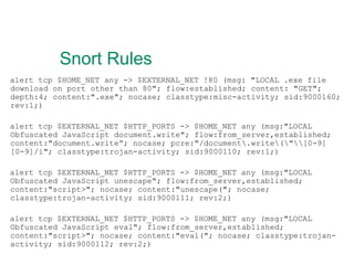 Snort Rules alert tcp $HOME_NET any -> $EXTERNAL_NET !80 (msg: "LOCAL .exe file download on port other than 80"; flow:established; content: "GET"; depth:4; content:".exe"; nocase; classtype:misc-activity; sid:9000160; rev:1;) alert tcp $EXTERNAL_NET $HTTP_PORTS -> $HOME_NET any (msg:"LOCAL Obfuscated JavaScript document.write"; flow:from_server,established; content:"document.write“; nocase; pcre:"/document\.write\(\"\\[0-9][0-9]/i"; classtype:trojan-activity; sid:9000110; rev:1;) alert tcp $EXTERNAL_NET $HTTP_PORTS -> $HOME_NET any (msg:"LOCAL Obfuscated JavaScript unescape"; flow:from_server,established; content:"script>"; nocase; content:"unescape("; nocase; classtype:trojan-activity; sid:9000111; rev:2;) alert tcp $EXTERNAL_NET $HTTP_PORTS -> $HOME_NET any (msg:"LOCAL Obfuscated JavaScript eval"; flow:from_server,established; content:"script>"; nocase; content:"eval("; nocase; classtype:trojan-activity; sid:9000112; rev:2;) 