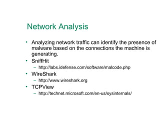 Network Analysis Analyzing network traffic can identify the presence of malware based on the connections the machine is generating. SniffHit http://labs.idefense.com/software/malcode.php WireShark http://www.wireshark.org TCPView http://technet.microsoft.com/en-us/sysinternals/  