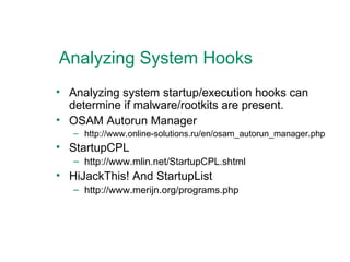 Analyzing System Hooks Analyzing system startup/execution hooks can determine if malware/rootkits are present. OSAM Autorun Manager http://www.online-solutions.ru/en/osam_autorun_manager.php StartupCPL http://www.mlin.net/StartupCPL.shtml HiJackThis! And StartupList http://www.merijn.org/programs.php  