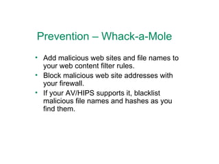Prevention – Whack-a-Mole Add malicious web sites and file names to your web content filter rules. Block malicious web site addresses with your firewall. If your AV/HIPS supports it, blacklist malicious file names and hashes as you find them. 
