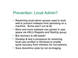 Prevention: Local Admin? Restricting local admin access used to work well to prevent malware from persisting on a machine.  Some won’t run at all. More and more malware can persist in user space via HKLU Registry and StartUp group. But recovery is still easier! Develop & test a procedure for renaming local user profiles in Windows to enable quick recovery from infection for non-admins. Save downtime costs by not re-imaging. 