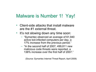 Malware is Number 1!  Yay! Client-side attacks that install malware are the #1 external threat. It’s not slowing down any time soon: “ Symantec observed an average of 61,940 active bot-infected computers per day, a 17% increase from the previous period.” “ In the second half of 2007, 499,811 new malicious code threats were reported, a 136% increase over the first half of 2007.” (Source: Symantec Internet Threat Report, April 2008) 