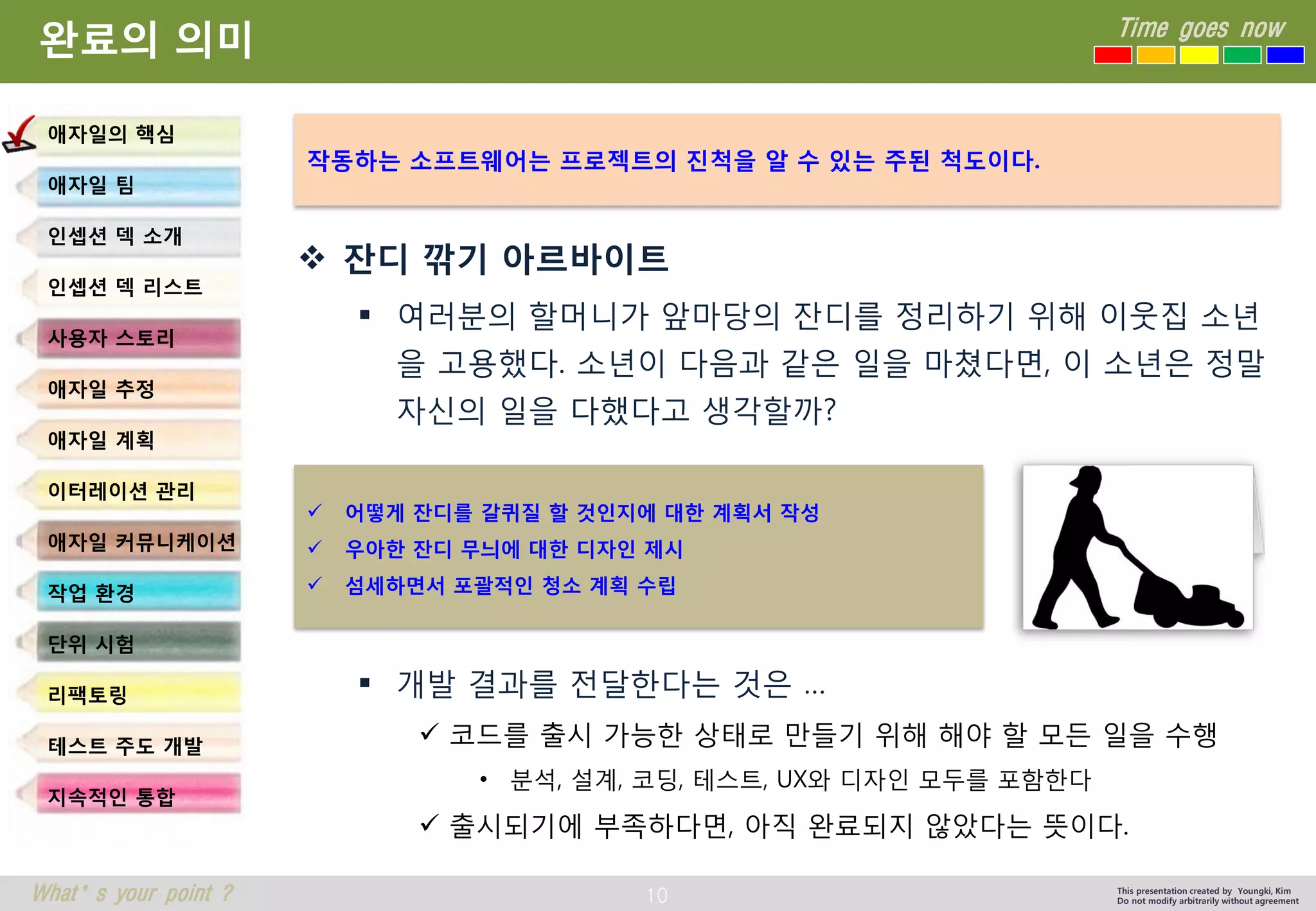 10 
Time goes now 
What’s your point ? 
This presentation created by Youngki, Kim 
Do not modify arbitrarily without agreement 
완료의의미 
잔디깎기아르바이트 
여러분의할머니가앞마당의잔디를정리하기위해이웃집소년을고용했다. 소년이다음과같은일을마쳤다면, 이소년은정말자신의일을다했다고생각할까? 
개발결과를전달한다는것은… 
코드를출시가능한상태로만들기위해해야할모든일을수행 
•분석, 설계, 코딩, 테스트, UX와디자인모두를포함한다 
출시되기에부족하다면, 아직완료되지않았다는뜻이다. 
애자일의핵심 
애자일팀 
인셉션덱소개 
인셉션덱리스트 
사용자스토리 
애자일추정 
애자일계획 
이터레이션관리 
애자일커뮤니케이션 
작업환경 
단위시험 
리팩토링 
테스트주도개발 
지속적인통합 
작동하는소프트웨어는프로젝트의진척을알수있는주된척도이다. 
어떻게잔디를갈퀴질할것인지에대한계획서작성 
우아한잔디무늬에대한디자인제시 
섬세하면서포괄적인청소계획수립  