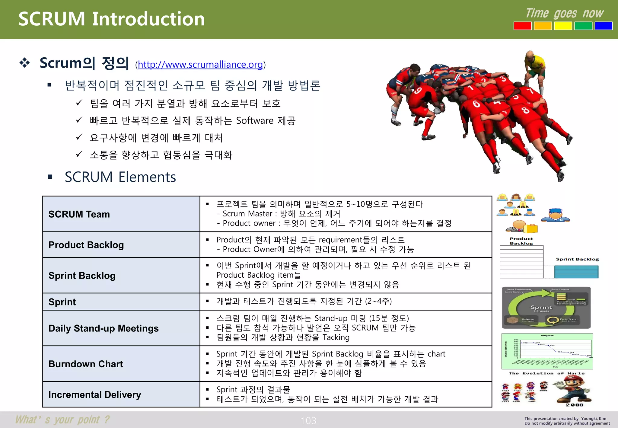 103 
Time goes now 
What’s your point ? This presentation created by Youngki, Kim 
Do not modify arbitrarily without agreement 
SCRUM Introduction 
 Scrum의 정의 (http://www.scrumalliance.org) 
 반복적이며 점진적인 소규모 팀 중심의 개발 방법론 
 팀을 여러 가지 분열과 방해 요소로부터 보호 
 빠르고 반복적으로 실제 동작하는 Software 제공 
 요구사항에 변경에 빠르게 대처 
 소통을 향상하고 협동심을 극대화 
 SCRUM Elements 
SCRUM Team 
 프로젝트 팀을 의미하며 일반적으로 5~10명으로 구성된다 
- Scrum Master : 방해 요소의 제거 
- Product owner : 무엇이 언제, 어느 주기에 되어야 하는지를 결정 
Product Backlog 
 Product의 현재 파악된 모든 requirement들의 리스트 
- Product Owner에 의하여 관리되며, 필요 시 수정 가능 
Sprint Backlog 
 이번 Sprint에서 개발을 할 예정이거나 하고 있는 우선 순위로 리스트 된 
Product Backlog item들 
 현재 수행 중인 Sprint 기간 동안에는 변경되지 않음 
Sprint  개발과 테스트가 진행되도록 지정된 기간 (2~4주) 
Daily Stand-up Meetings 
 스크럼 팀이 매일 진행하는 Stand-up 미팅 (15분 정도) 
 다른 팀도 참석 가능하나 발언은 오직 SCRUM 팀만 가능 
 팀원들의 개발 상황과 현황을 Tacking 
Burndown Chart 
 Sprint 기간 동안에 개발된 Sprint Backlog 비율을 표시하는 chart 
 개발 진행 속도와 추진 사항을 한 눈에 심플하게 볼 수 있음 
 지속적인 업데이트와 관리가 용이해야 함 
Incremental Delivery 
 Sprint 과정의 결과물 
 테스트가 되었으며, 동작이 되는 실전 배치가 가능한 개발 결과 
Progress 
752 762 
664 
619 
304 
264 
180 
104 
0 20 
100 
200 
300 
400 
500 
600 
700 
800 
900 
5/3/2002 
5/5/2002 
5/7/2002 
5/9/2002 
5/11/2002 
5/13/2002 
5/15/2002 
5/17/2002 
5/19/2002 
5/21/2002 
5/23/2002 
5/25/2002 
5/27/2002 
5/29/2002 
5/31/2002 
Date 
Remaining Effort in Hours 
 