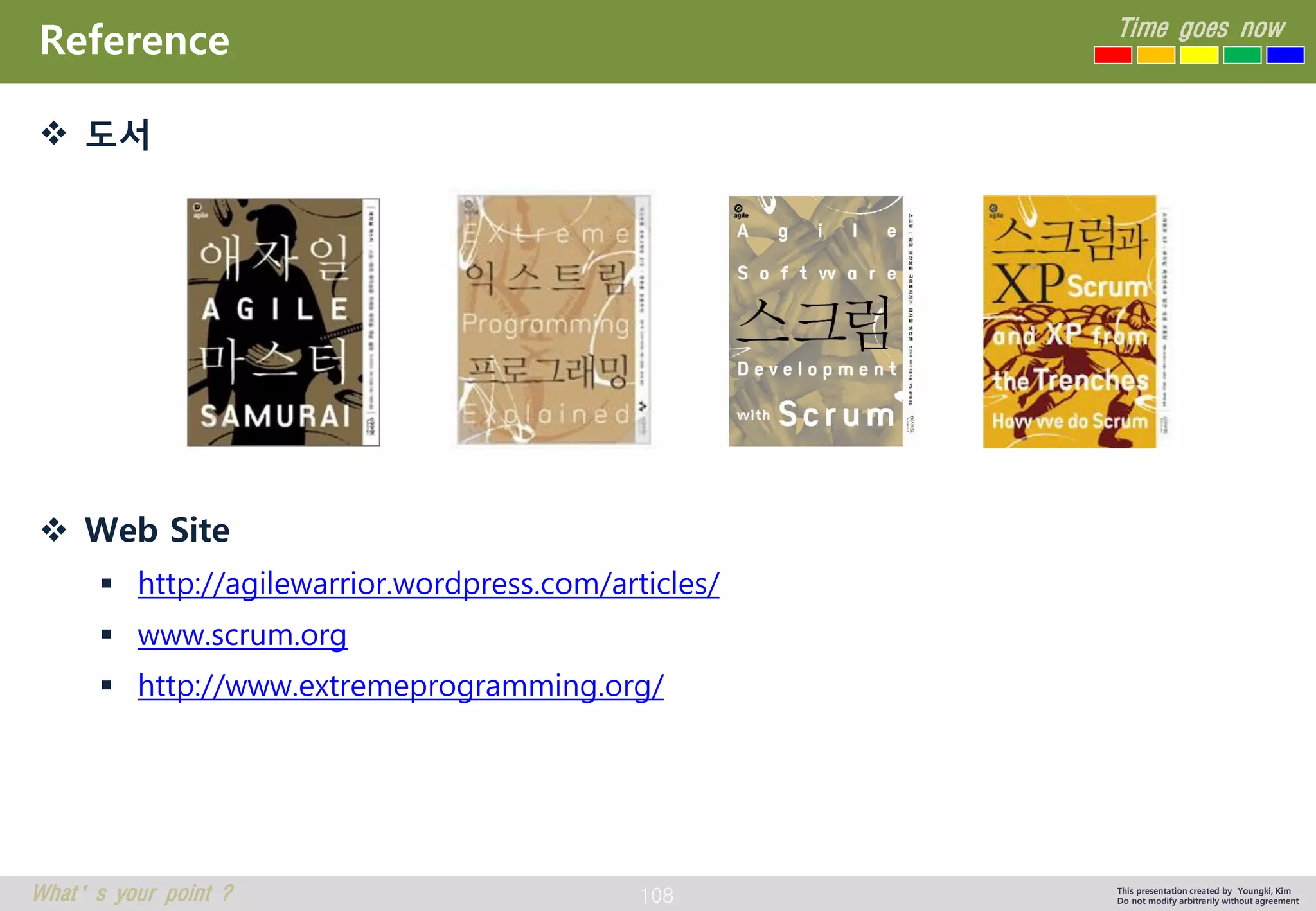 108 
Time goes now 
What’s your point ? 
This presentation created by Youngki, Kim 
Do not modify arbitrarily without agreement 
Reference 
도서 
Web Site 
http://agilewarrior.wordpress.com/articles/ 
www.scrum.org 
http://www.extremeprogramming.org/  