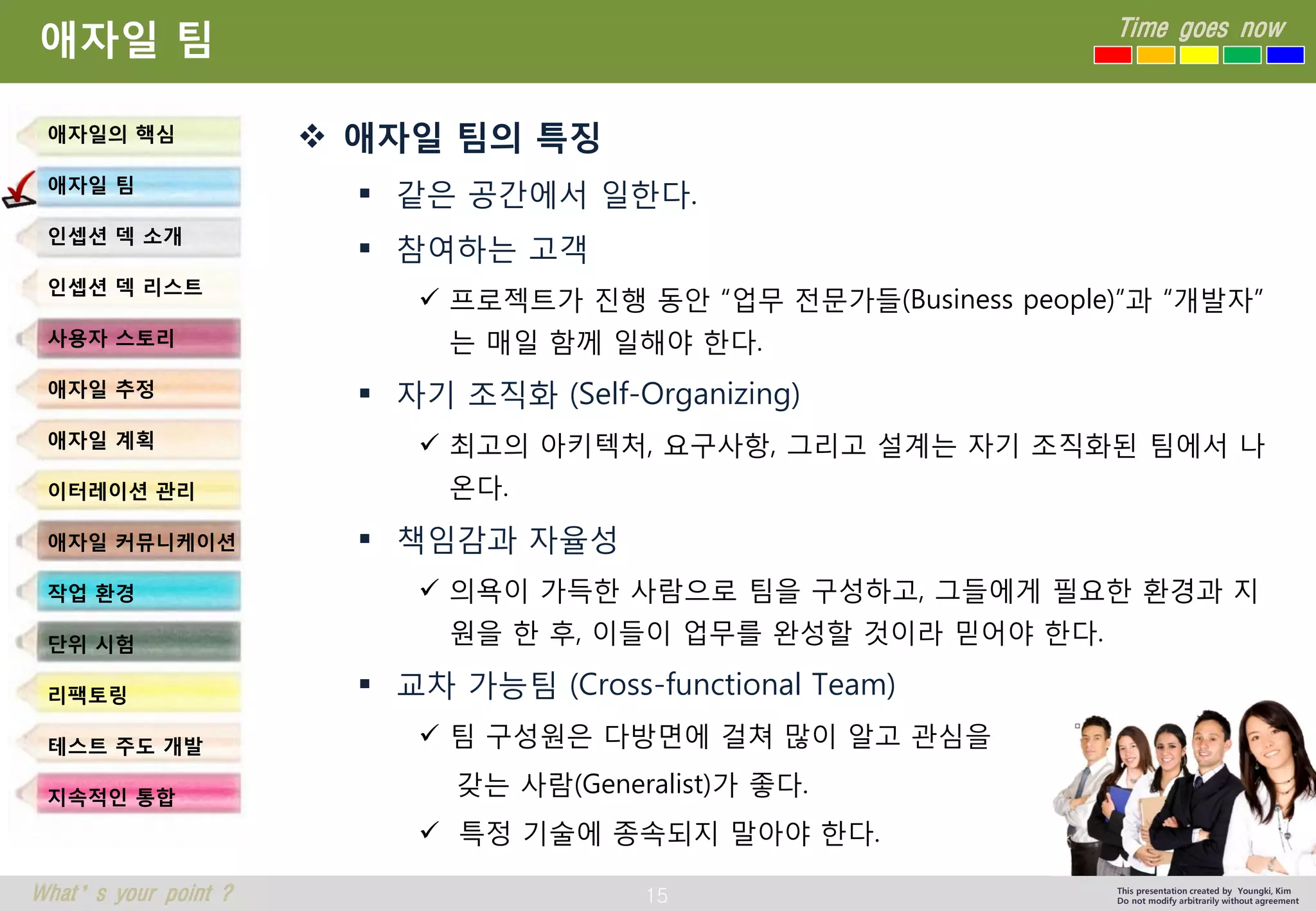 15 
Time goes now 
What’s your point ? 
This presentation created by Youngki, Kim 
Do not modify arbitrarily without agreement 
애자일팀 
애자일팀의특징 
같은공간에서일한다. 
참여하는고객 
프로젝트가진행동안“업무전문가들(Business people)”과“개발자” 는매일함께일해야한다. 
자기조직화(Self-Organizing) 
최고의아키텍처, 요구사항, 그리고설계는자기조직화된팀에서나온다. 
책임감과자율성 
의욕이가득한사람으로팀을구성하고, 그들에게필요한환경과지원을한후, 이들이업무를완성할것이라믿어야한다. 
교차가능팀(Cross-functional Team) 
팀구성원은다방면에걸쳐많이알고관심을 
갖는사람(Generalist)가좋다. 
특정기술에종속되지말아야한다. 
애자일의핵심 
애자일팀 
인셉션덱소개 
인셉션덱리스트 
사용자스토리 
애자일추정 
애자일계획 
이터레이션관리 
애자일커뮤니케이션 
작업환경 
단위시험 
리팩토링 
테스트주도개발 
지속적인통합  