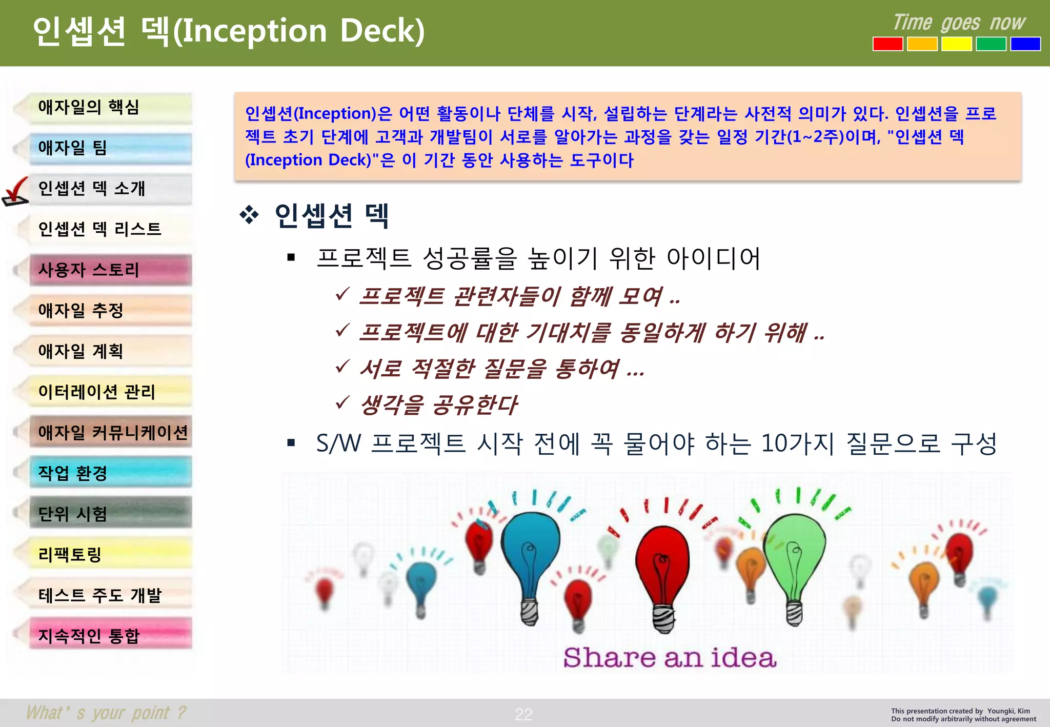 22 
Time goes now 
What’s your point ? 
This presentation created by Youngki, Kim 
Do not modify arbitrarily without agreement 
인셉션덱(Inception Deck) 
인셉션덱 
프로젝트성공률을높이기위한아이디어 
프로젝트관련자들이함께모여.. 
프로젝트에대한기대치를동일하게하기위해.. 
서로적절한질문을통하여… 
생각을공유한다 
S/W 프로젝트시작전에꼭물어야하는10가지질문으로구성 
애자일의핵심 
애자일팀 
인셉션덱소개 
인셉션덱리스트 
사용자스토리 
애자일추정 
애자일계획 
이터레이션관리 
애자일커뮤니케이션 
작업환경 
단위시험 
리팩토링 
테스트주도개발 
지속적인통합 
인셉션(Inception)은어떤활동이나단체를시작, 설립하는단계라는사전적의미가있다. 인셉션을프로젝트초기단계에고객과개발팀이서로를알아가는과정을갖는일정기간(1~2주)이며, "인셉션덱(Inception Deck)"은이기간동안사용하는도구이다  