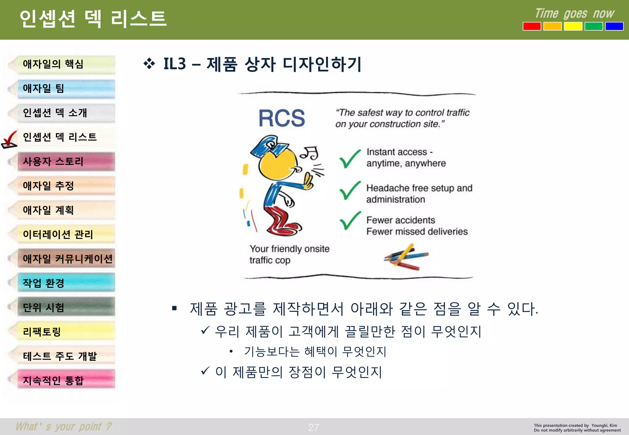 27 
Time goes now 
What’s your point ? 
This presentation created by Youngki, Kim 
Do not modify arbitrarily without agreement 
인셉션덱리스트 
IL3 –제품상자디자인하기 
제품광고를제작하면서아래와같은점을알수있다. 
우리제품이고객에게끌릴만한점이무엇인지 
•기능보다는혜택이무엇인지 
이제품만의장점이무엇인지 
애자일의핵심 
애자일팀 
인셉션덱소개 
인셉션덱리스트 
사용자스토리 
애자일추정 
애자일계획 
이터레이션관리 
애자일커뮤니케이션 
작업환경 
단위시험 
리팩토링 
테스트주도개발 
지속적인통합  