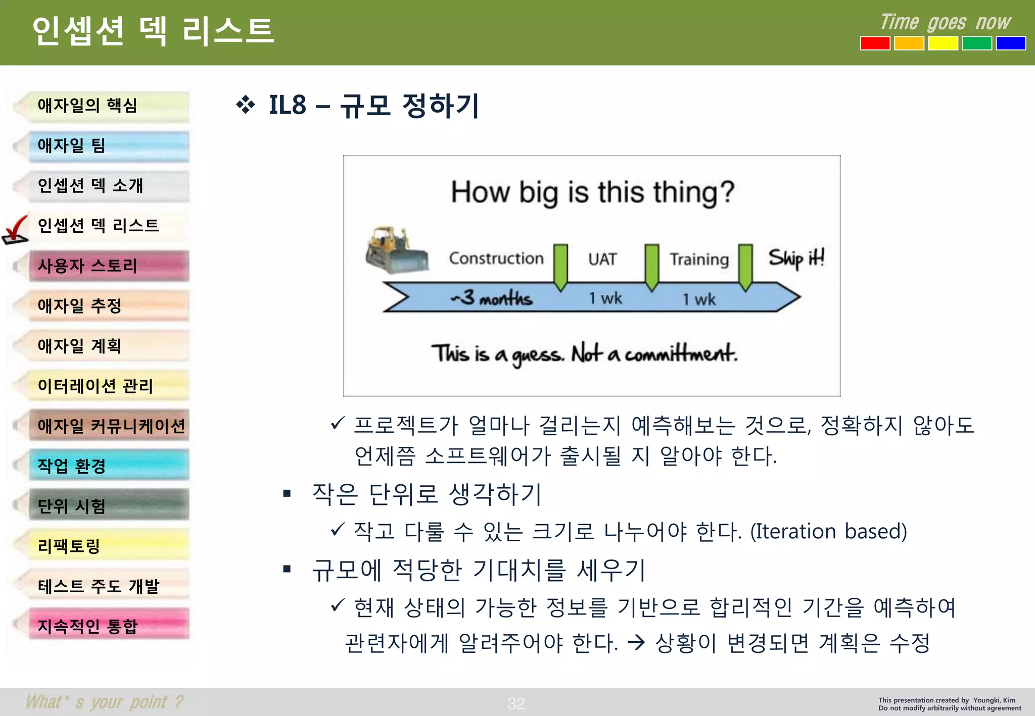 32 
Time goes now 
What’s your point ? 
This presentation created by Youngki, Kim 
Do not modify arbitrarily without agreement 
인셉션덱리스트 
IL8 –규모정하기 
프로젝트가얼마나걸리는지예측해보는것으로, 정확하지않아도언제쯤소프트웨어가출시될지알아야한다. 
작은단위로생각하기 
작고다룰수있는크기로나누어야한다. (Iteration based) 
규모에적당한기대치를세우기 
현재상태의가능한정보를기반으로합리적인기간을예측하여 
관련자에게알려주어야한다. 상황이변경되면계획은수정 
애자일의핵심 
애자일팀 
인셉션덱소개 
인셉션덱리스트 
사용자스토리 
애자일추정 
애자일계획 
이터레이션관리 
애자일커뮤니케이션 
작업환경 
단위시험 
리팩토링 
테스트주도개발 
지속적인통합  