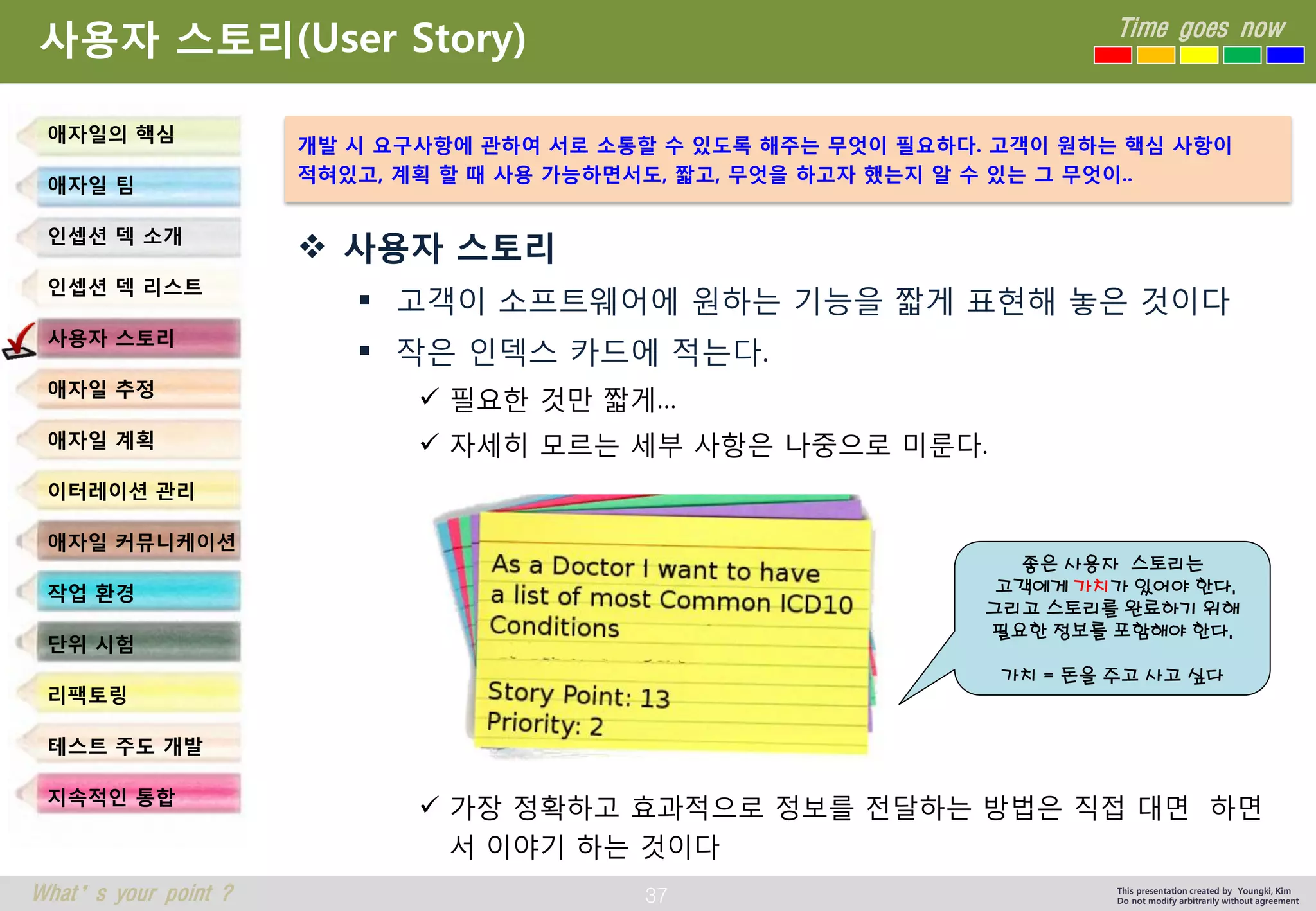 37 
Time goes now 
What’s your point ? 
This presentation created by Youngki, Kim 
Do not modify arbitrarily without agreement 
사용자스토리(User Story) 
사용자스토리 
고객이소프트웨어에원하는기능을짧게표현해놓은것이다 
작은인덱스카드에적는다. 
필요한것만짧게… 
자세히모르는세부사항은나중으로미룬다. 
가장정확하고효과적으로정보를전달하는방법은직접대면하면서이야기하는것이다 
애자일의핵심 
애자일팀 
인셉션덱소개 
인셉션덱리스트 
사용자스토리 
애자일추정 
애자일계획 
이터레이션관리 
애자일커뮤니케이션 
작업환경 
단위시험 
리팩토링 
테스트주도개발 
지속적인통합 
개발시요구사항에관하여서로소통할수있도록해주는무엇이필요하다. 고객이원하는핵심사항이 
적혀있고, 계획할때사용가능하면서도, 짧고, 무엇을하고자했는지알수있는그무엇이.. 
좋은사용자스토리는 
고객에게가치가있어야한다. 
그리고스토리를완료하기위해필요한정보를포함해야한다. 
가치= 돈을주고사고싶다  