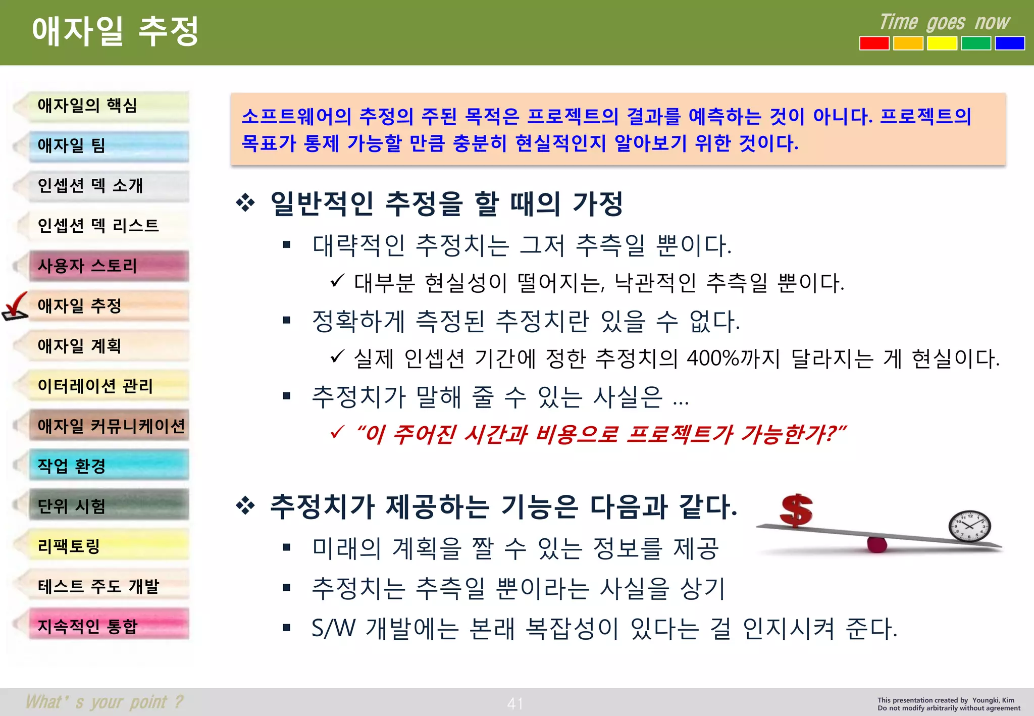 41 
Time goes now 
What’s your point ? 
This presentation created by Youngki, Kim 
Do not modify arbitrarily without agreement 
애자일추정 
일반적인추정을할때의가정 
대략적인추정치는그저추측일뿐이다. 
대부분현실성이떨어지는, 낙관적인추측일뿐이다. 
정확하게측정된추정치란있을수없다. 
실제인셉션기간에정한추정치의400%까지달라지는게현실이다. 
추정치가말해줄수있는사실은… 
“이주어진시간과비용으로프로젝트가가능한가?” 
추정치가제공하는기능은다음과같다. 
미래의계획을짤수있는정보를제공 
추정치는추측일뿐이라는사실을상기 
S/W 개발에는본래복잡성이있다는걸인지시켜준다. 
애자일의핵심 
애자일팀 
인셉션덱소개 
인셉션덱리스트 
사용자스토리 
애자일추정 
애자일계획 
이터레이션관리 
애자일커뮤니케이션 
작업환경 
단위시험 
리팩토링 
테스트주도개발 
지속적인통합 
소프트웨어의추정의주된목적은프로젝트의결과를예측하는것이아니다. 프로젝트의목표가통제가능할만큼충분히현실적인지알아보기위한것이다.  