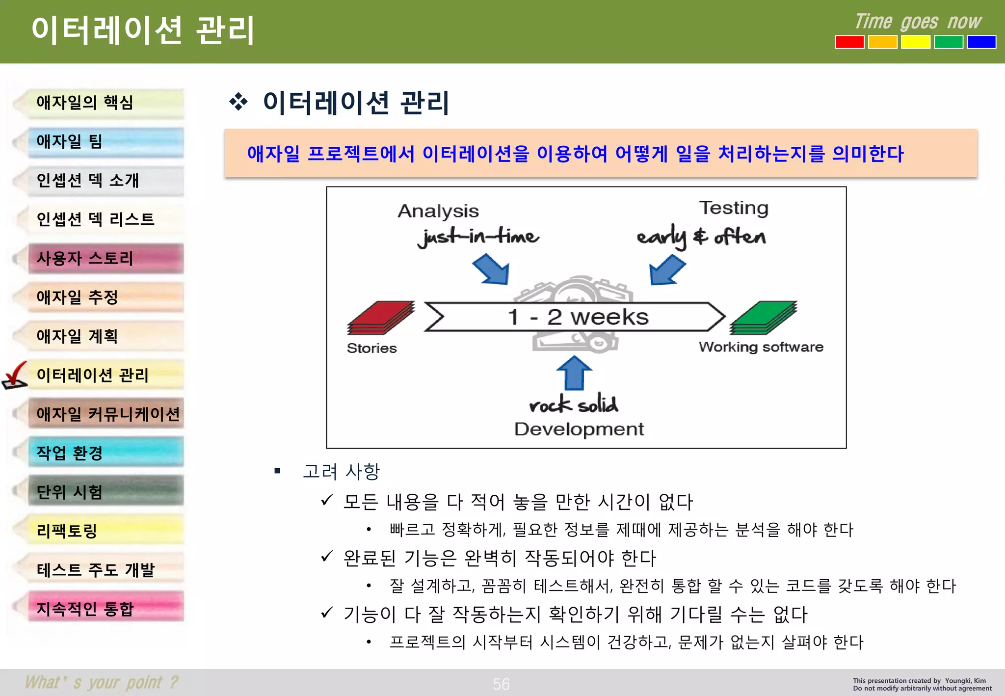 56 
Time goes now 
What’s your point ? 
This presentation created by Youngki, Kim 
Do not modify arbitrarily without agreement 
이터레이션관리 
이터레이션관리 
고려사항 
모든내용을다적어놓을만한시간이없다 
•빠르고정확하게, 필요한정보를제때에제공하는분석을해야한다 
완료된기능은완벽히작동되어야한다 
•잘설계하고, 꼼꼼히테스트해서, 완전히통합할수있는코드를갖도록해야한다 
기능이다잘작동하는지확인하기위해기다릴수는없다 
•프로젝트의시작부터시스템이건강하고, 문제가없는지살펴야한다 
애자일의핵심 
애자일팀 
인셉션덱소개 
인셉션덱리스트 
사용자스토리 
애자일추정 
애자일계획 
이터레이션관리 
애자일커뮤니케이션 
작업환경 
단위시험 
리팩토링 
테스트주도개발 
지속적인통합 
애자일프로젝트에서이터레이션을이용하여어떻게일을처리하는지를의미한다  