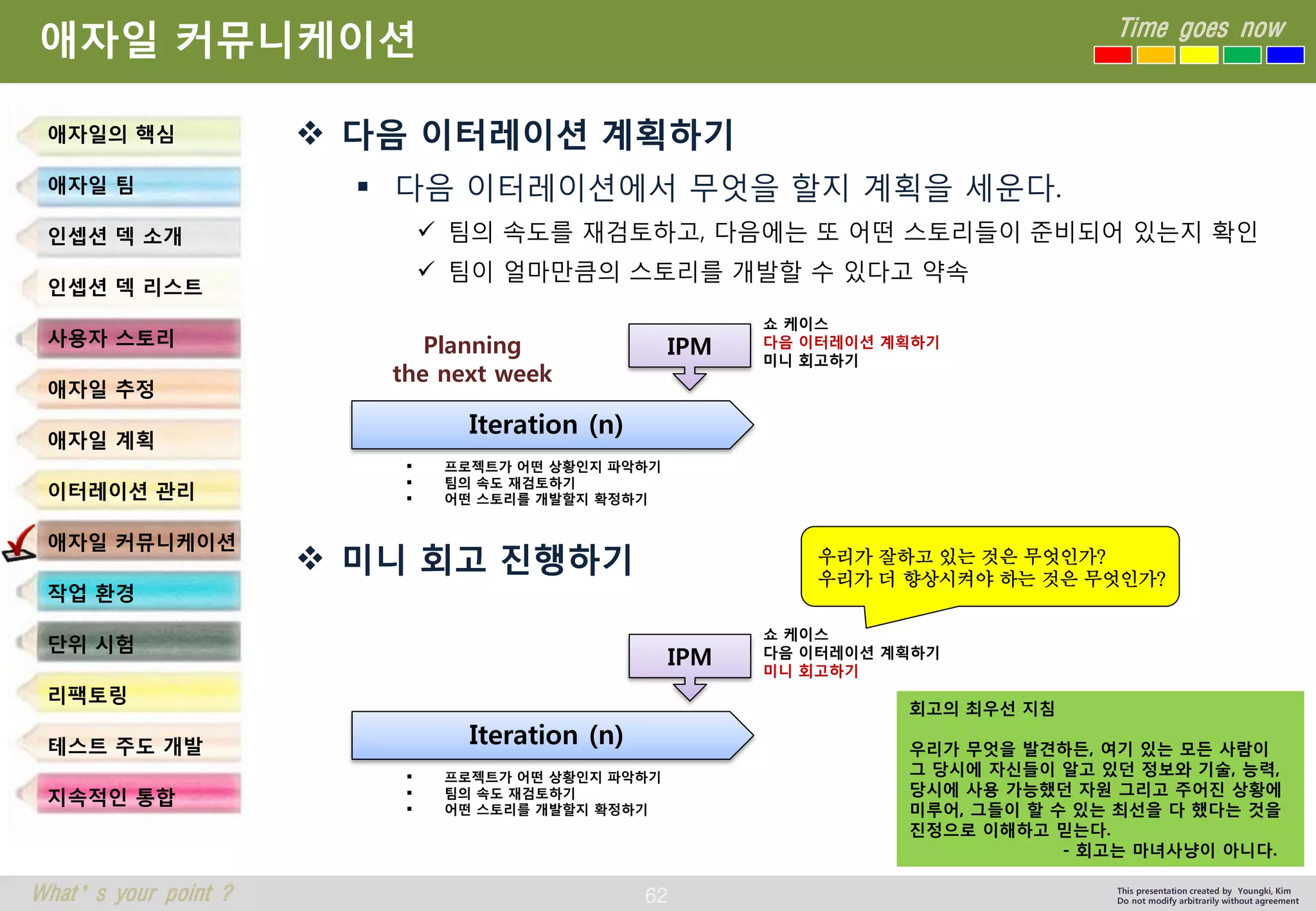 62 
Time goes now 
What’s your point ? 
This presentation created by Youngki, Kim 
Do not modify arbitrarily without agreement 
애자일커뮤니케이션 
다음이터레이션계획하기 
다음이터레이션에서무엇을할지계획을세운다. 
팀의속도를재검토하고, 다음에는또어떤스토리들이준비되어있는지확인 
팀이얼마만큼의스토리를개발할수있다고약속 
미니회고진행하기 
애자일의핵심 
애자일팀 
인셉션덱소개 
인셉션덱리스트 
사용자스토리 
애자일추정 
애자일계획 
이터레이션관리 
애자일커뮤니케이션 
작업환경 
단위시험 
리팩토링 
테스트주도개발 
지속적인통합 
회고의최우선지침우리가무엇을발견하든, 여기있는모든사람이 
그당시에자신들이알고있던정보와기술, 능력, 
당시에사용가능했던자원그리고주어진상황에 
미루어, 그들이할수있는최선을다했다는것을 
진정으로이해하고믿는다. 
-회고는마녀사냥이아니다. 
우리가잘하고있는것은무엇인가? 
우리가더향상시켜야하는것은무엇인가? 
Iteration (n) 
IPM 
프로젝트가어떤상황인지파악하기 
팀의속도재검토하기 
어떤스토리를개발할지확정하기 
Planning 
the next week 
쇼케이스 
다음이터레이션계획하기 
미니회고하기 
Iteration (n) 
IPM 
프로젝트가어떤상황인지파악하기 
팀의속도재검토하기 
어떤스토리를개발할지확정하기 
쇼케이스 
다음이터레이션계획하기 
미니회고하기  