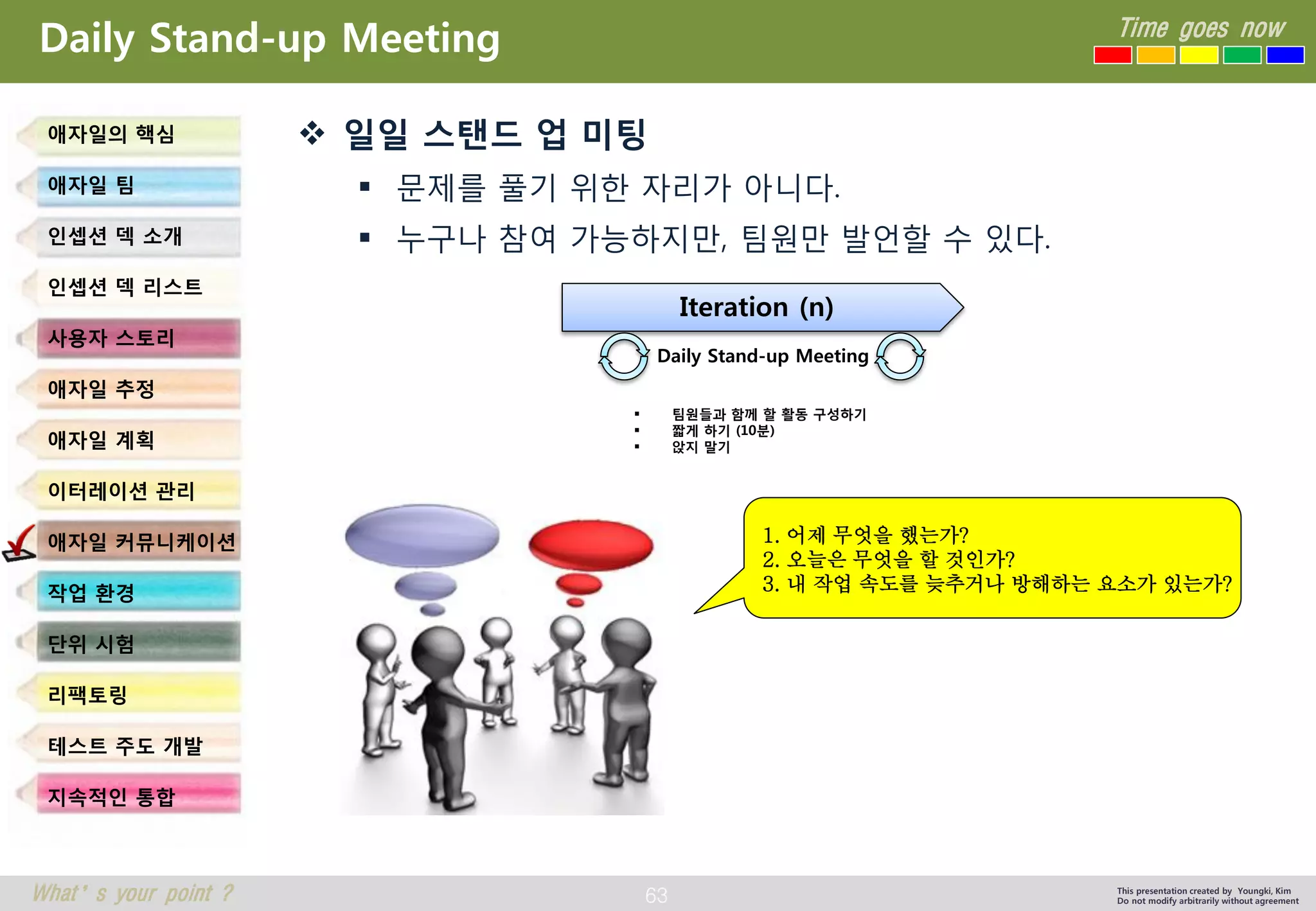 63 
Time goes now 
What’s your point ? 
This presentation created by Youngki, Kim 
Do not modify arbitrarily without agreement 
Daily Stand-up Meeting 
일일스탠드업미팅 
문제를풀기위한자리가아니다. 
누구나참여가능하지만, 팀원만발언할수있다. 
애자일의핵심 
애자일팀 
인셉션덱소개 
인셉션덱리스트 
사용자스토리 
애자일추정 
애자일계획 
이터레이션관리 
애자일커뮤니케이션 
작업환경 
단위시험 
리팩토링 
테스트주도개발 
지속적인통합 
Iteration (n) 
Daily Stand-up Meeting 
팀원들과함께할활동구성하기 
짧게하기(10분) 
앉지말기 
1. 어제무엇을했는가? 
2. 오늘은무엇을할것인가? 
3. 내작업속도를늦추거나방해하는요소가있는가?  