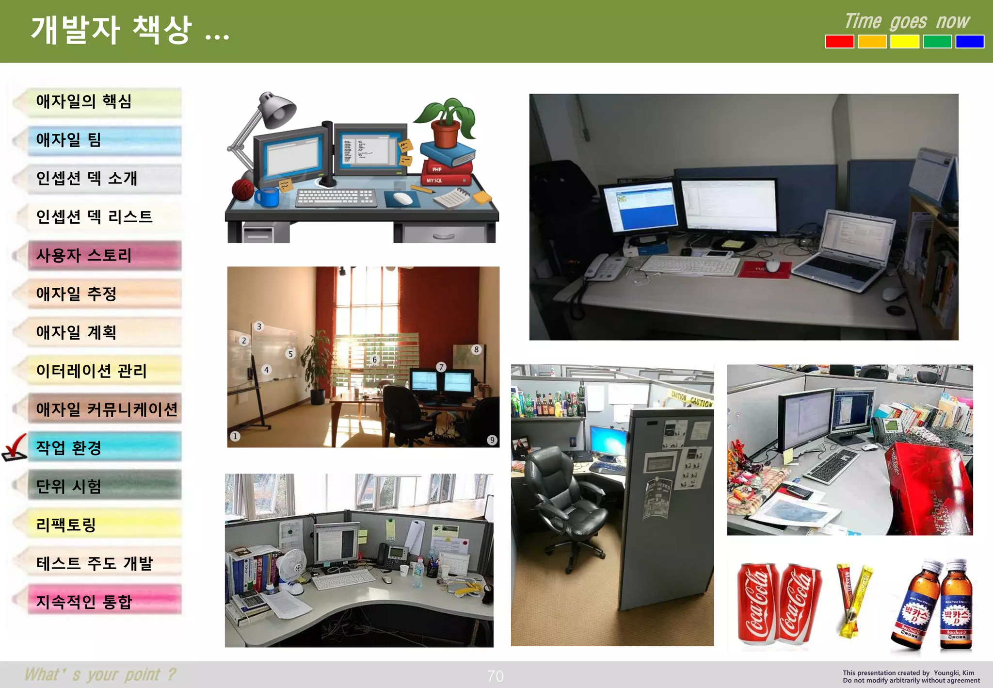70 
Time goes now 
What’s your point ? 
This presentation created by Youngki, Kim 
Do not modify arbitrarily without agreement 
개발자책상… 
애자일의핵심 
애자일팀 
인셉션덱소개 
인셉션덱리스트 
사용자스토리 
애자일추정 
애자일계획 
이터레이션관리 
애자일커뮤니케이션 
작업환경 
단위시험 
리팩토링 
테스트주도개발 
지속적인통합  