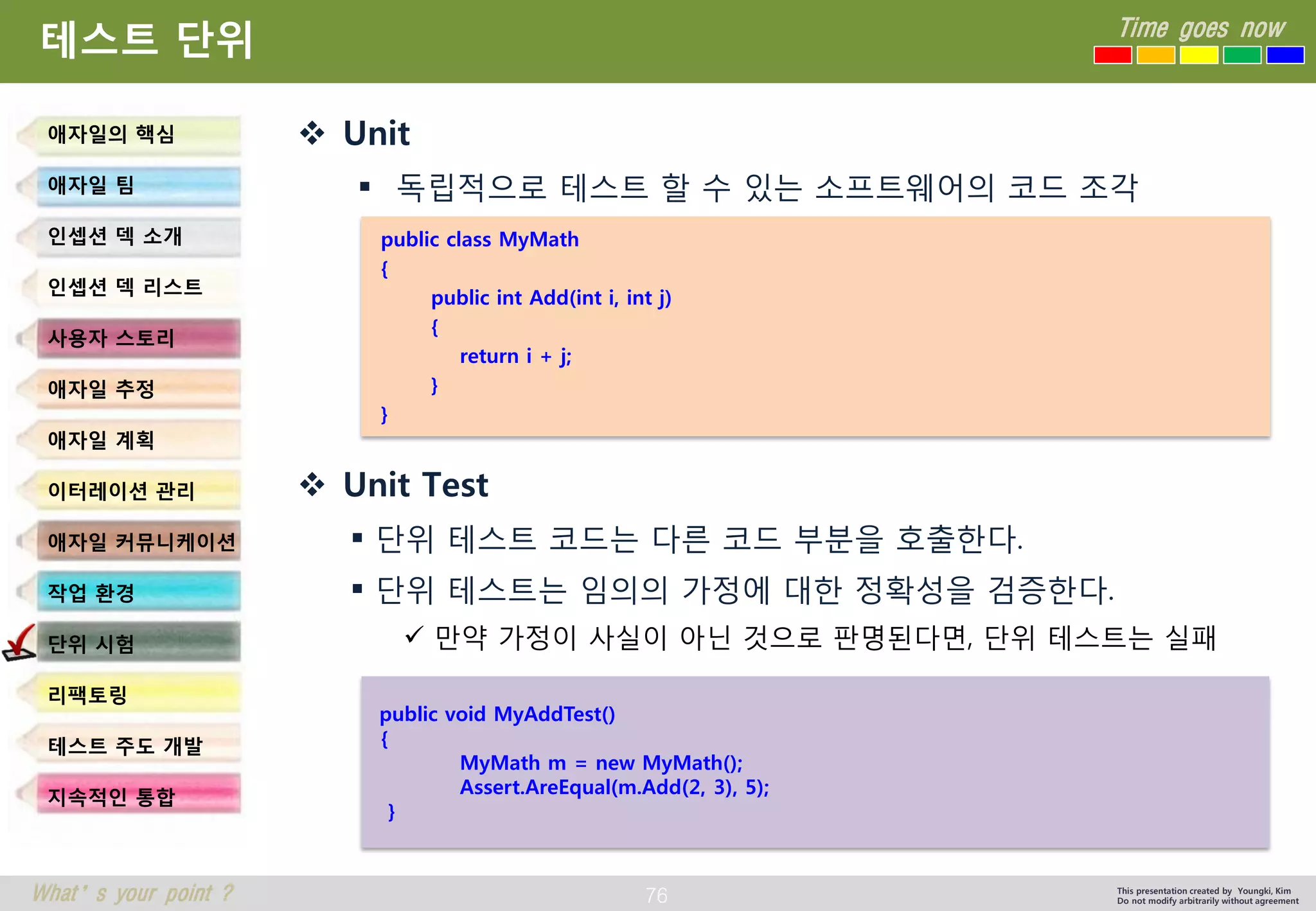 76 
Time goes now 
What’s your point ? 
This presentation created by Youngki, Kim 
Do not modify arbitrarily without agreement 
테스트단위 
Unit 
독립적으로테스트할수있는소프트웨어의코드조각 
Unit Test 
단위테스트코드는다른코드부분을호출한다. 
단위테스트는임의의가정에대한정확성을검증한다. 
만약가정이사실이아닌것으로판명된다면, 단위테스트는실패 
애자일의핵심 
애자일팀 
인셉션덱소개 
인셉션덱리스트 
사용자스토리 
애자일추정 
애자일계획 
이터레이션관리 
애자일커뮤니케이션 
작업환경 
단위시험 
리팩토링 
테스트주도개발 
지속적인통합 
public class MyMath 
{ 
public int Add(int i, int j) 
{ 
return i + j; 
} 
} 
public void MyAddTest() 
{ 
MyMath m = new MyMath(); 
Assert.AreEqual(m.Add(2, 3), 5); 
}  