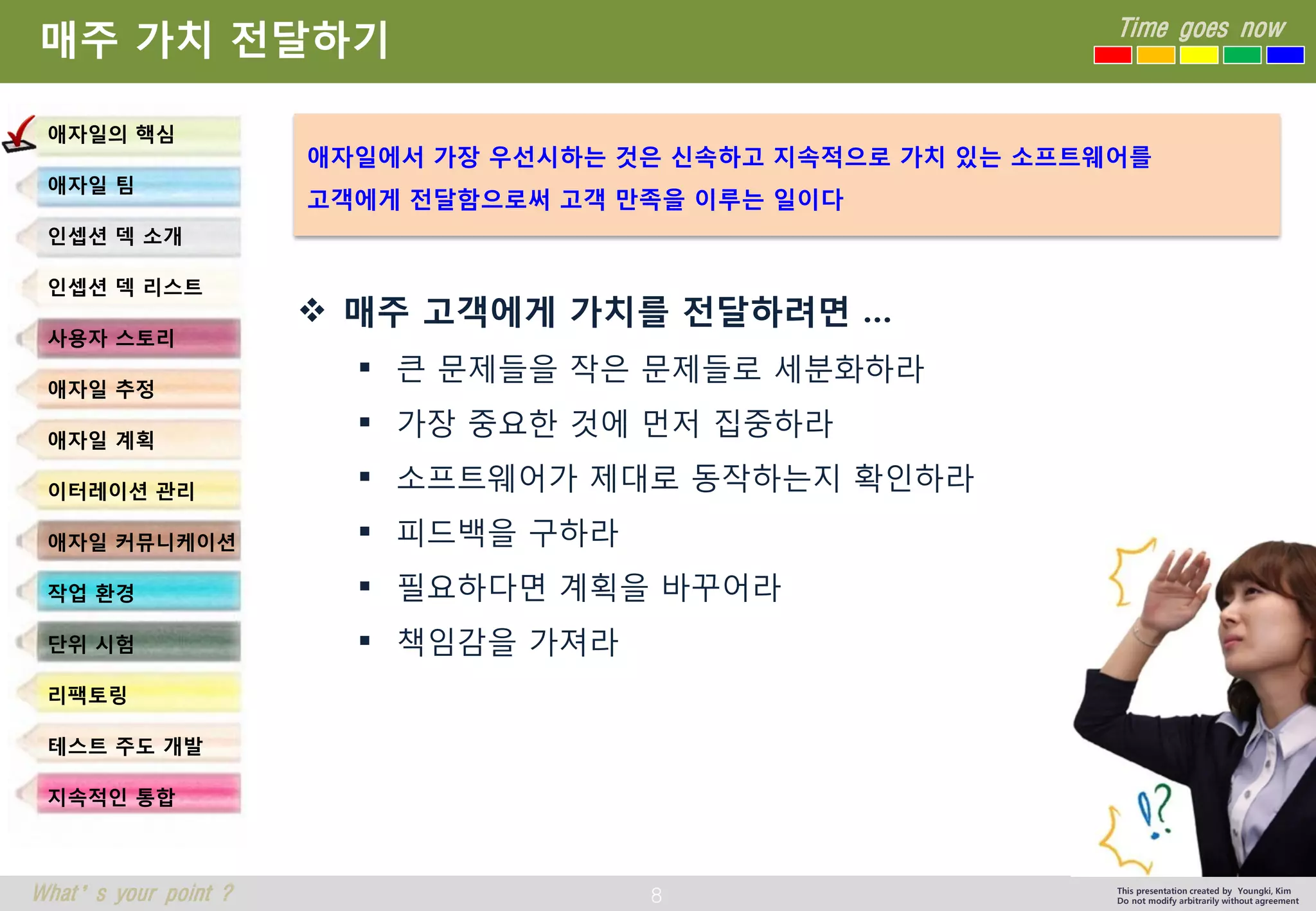 8 
Time goes now 
What’s your point ? 
This presentation created by Youngki, Kim 
Do not modify arbitrarily without agreement 
매주가치전달하기 
매주고객에게가치를전달하려면… 
큰문제들을작은문제들로세분화하라 
가장중요한것에먼저집중하라 
소프트웨어가제대로동작하는지확인하라 
피드백을구하라 
필요하다면계획을바꾸어라 
책임감을가져라 
애자일의핵심 
애자일팀 
인셉션덱소개 
인셉션덱리스트 
사용자스토리 
애자일추정 
애자일계획 
이터레이션관리 
애자일커뮤니케이션 
작업환경 
단위시험 
리팩토링 
테스트주도개발 
지속적인통합 
애자일에서가장우선시하는것은신속하고지속적으로가치있는소프트웨어를 
고객에게전달함으로써고객만족을이루는일이다  