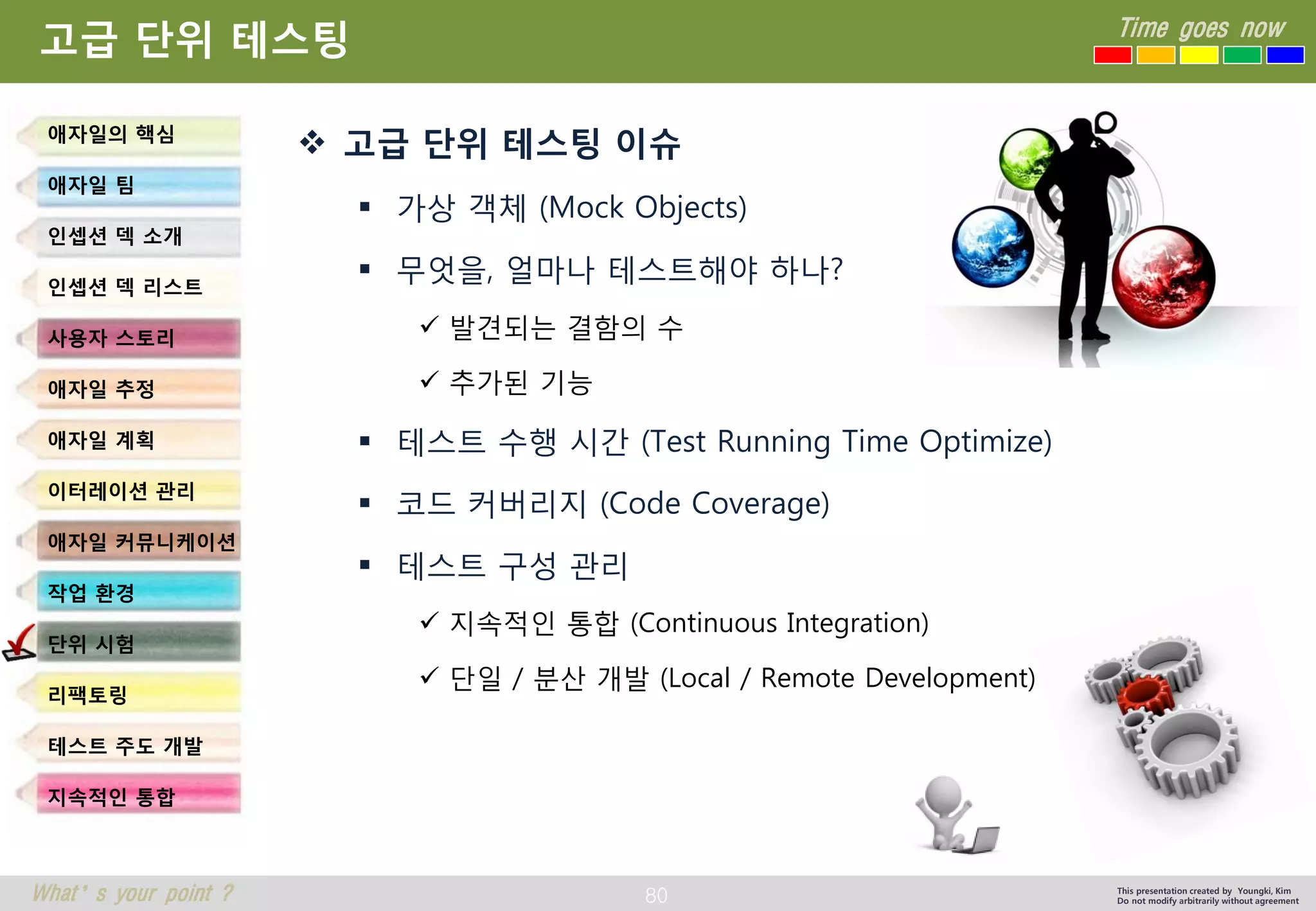 80 
Time goes now 
What’s your point ? 
This presentation created by Youngki, Kim 
Do not modify arbitrarily without agreement 
고급단위테스팅이슈 
가상객체(Mock Objects) 
무엇을, 얼마나테스트해야하나? 
발견되는결함의수 
추가된기능 
테스트수행시간(Test Running Time Optimize) 
코드커버리지(Code Coverage) 
테스트구성관리 
지속적인통합(Continuous Integration) 
단일/ 분산개발(Local / Remote Development) 
고급단위테스팅 
애자일의핵심 
애자일팀 
인셉션덱소개 
인셉션덱리스트 
사용자스토리 
애자일추정 
애자일계획 
이터레이션관리 
애자일커뮤니케이션 
작업환경 
단위시험 
리팩토링 
테스트주도개발 
지속적인통합  