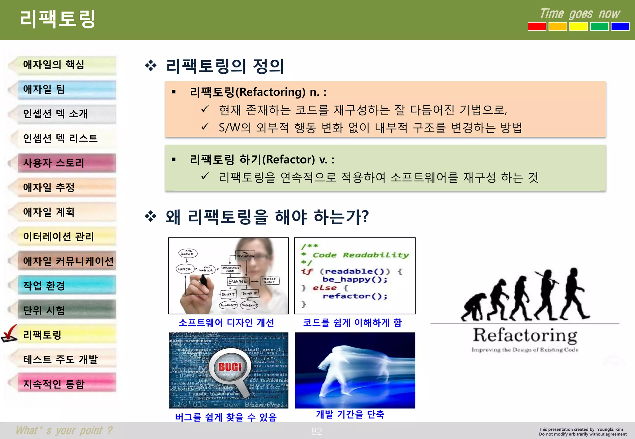 82 
Time goes now 
What’s your point ? 
This presentation created by Youngki, Kim 
Do not modify arbitrarily without agreement 
리팩토링 
리팩토링의정의 
왜리팩토링을해야하는가? 
애자일의핵심 
애자일팀 
인셉션덱소개 
인셉션덱리스트 
사용자스토리 
애자일추정 
애자일계획 
이터레이션관리 
애자일커뮤니케이션 
작업환경 
단위시험 
리팩토링 
테스트주도개발 
지속적인통합 
리팩토링(Refactoring) n. : 
현재존재하는코드를재구성하는잘다듬어진기법으로, 
S/W의외부적행동변화없이내부적구조를변경하는방법 
리팩토링하기(Refactor) v. : 
리팩토링을연속적으로적용하여소프트웨어를재구성하는것 
소프트웨어디자인개선 
코드를쉽게이해하게함 
버그를쉽게찾을수있음 
개발기간을단축  