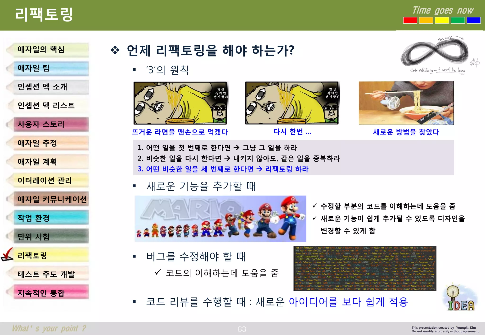 83 
Time goes now 
What’s your point ? 
This presentation created by Youngki, Kim 
Do not modify arbitrarily without agreement 
리팩토링 
언제리팩토링을해야하는가? 
‘3’의원칙 
새로운기능을추가할때 
버그를수정해야할때 
코드의이해하는데도움을줌 
코드리뷰를수행할때: 새로운아이디어를보다쉽게적용 
애자일의핵심 
애자일팀 
인셉션덱소개 
인셉션덱리스트 
사용자스토리 
애자일추정 
애자일계획 
이터레이션관리 
애자일커뮤니케이션 
작업환경 
단위시험 
리팩토링 
테스트주도개발 
지속적인통합 
뜨거운라면을맨손으로먹겠다 
다시한번… 
새로운방법을찾았다 
1. 어떤일을첫번째로한다면그냥그일을하라 
2. 비슷한일을다시한다면내키지않아도, 같은일을중복하라 
3. 어떤비슷한일을세번째로한다면리팩토링하라 
수정할부분의코드를이해하는데도움을줌 
새로운기능이쉽게추가될수있도록디자인을변경할수있게함  