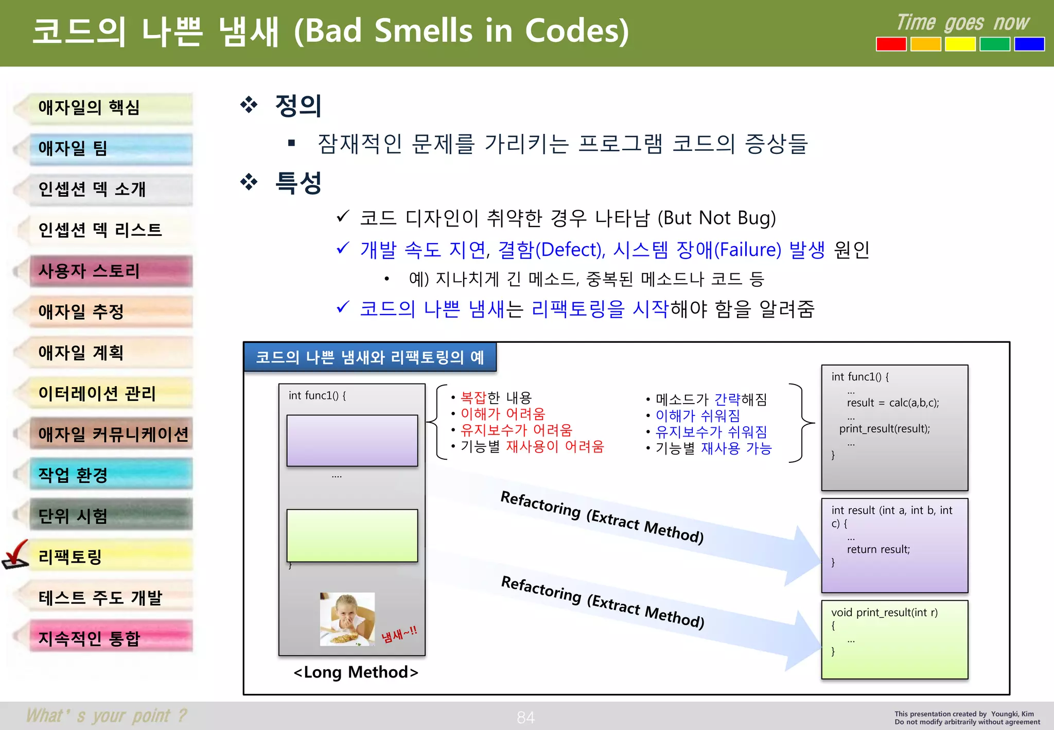 84 
Time goes now 
What’s your point ? 
This presentation created by Youngki, Kim 
Do not modify arbitrarily without agreement 
코드의나쁜냄새(Bad Smells in Codes) 
정의 
잠재적인문제를가리키는프로그램코드의증상들 
특성 
코드디자인이취약한경우나타남(But Not Bug) 
개발속도지연, 결함(Defect),시스템장애(Failure)발생원인 
•예) 지나치게긴메소드, 중복된메소드나코드등 
코드의나쁜냄새는리팩토링을시작해야함을알려줌 
애자일의핵심 
애자일팀 
인셉션덱소개 
인셉션덱리스트 
사용자스토리 
애자일추정 
애자일계획 
이터레이션관리 
애자일커뮤니케이션 
작업환경 
단위시험 
리팩토링 
테스트주도개발 
지속적인통합 
int func1() { 
…. 
} 
<Long Method> 
int func1() { 
… 
result = calc(a,b,c); 
… 
print_result(result); 
… 
} 
int result (int a, int b, int c) { 
… 
return result; 
} 
void print_result(int r) 
{ 
… 
} 
•복잡한내용 
•이해가어려움 
•유지보수가어려움 
•기능별재사용이어려움 
•메소드가간략해짐 
•이해가쉬워짐 
•유지보수가쉬워짐 
•기능별재사용가능 
코드의나쁜냄새와리팩토링의예  