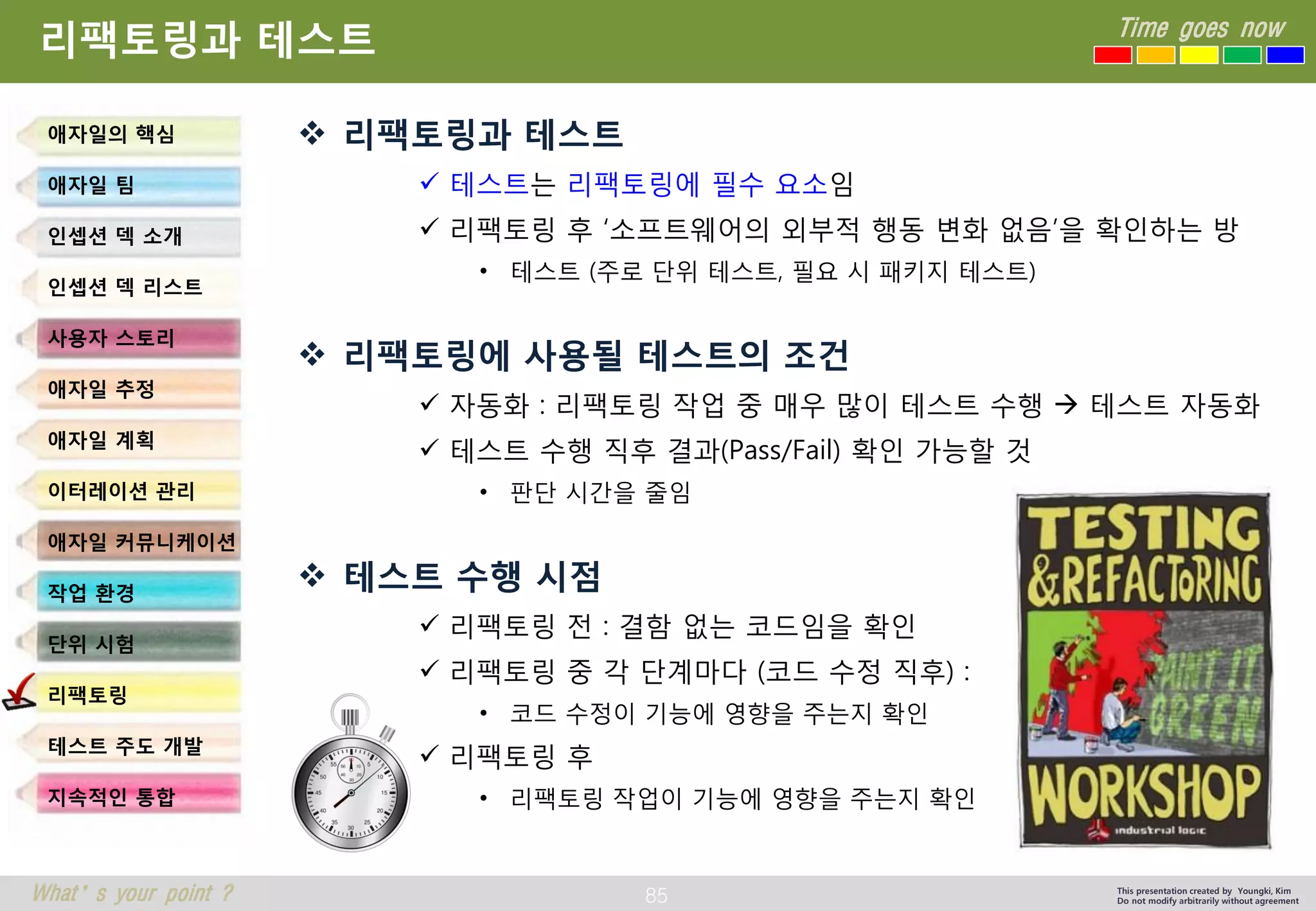 85 
Time goes now 
What’s your point ? 
This presentation created by Youngki, Kim 
Do not modify arbitrarily without agreement 
리팩토링과테스트 
리팩토링과테스트 
테스트는리팩토링에필수요소임 
리팩토링후‘소프트웨어의외부적행동변화없음’을확인하는방 
•테스트(주로단위테스트, 필요시패키지테스트) 
리팩토링에사용될테스트의조건 
자동화: 리팩토링작업중매우많이테스트수행테스트자동화 
테스트수행직후결과(Pass/Fail)확인가능할것 
•판단시간을줄임 
테스트수행시점 
리팩토링전: 결함없는코드임을확인 
리팩토링중각단계마다(코드수정직후): 
•코드수정이기능에영향을주는지확인 
리팩토링후 
•리팩토링작업이기능에영향을주는지확인 
애자일의핵심 
애자일팀 
인셉션덱소개 
인셉션덱리스트 
사용자스토리 
애자일추정 
애자일계획 
이터레이션관리 
애자일커뮤니케이션 
작업환경 
단위시험 
리팩토링 
테스트주도개발 
지속적인통합  