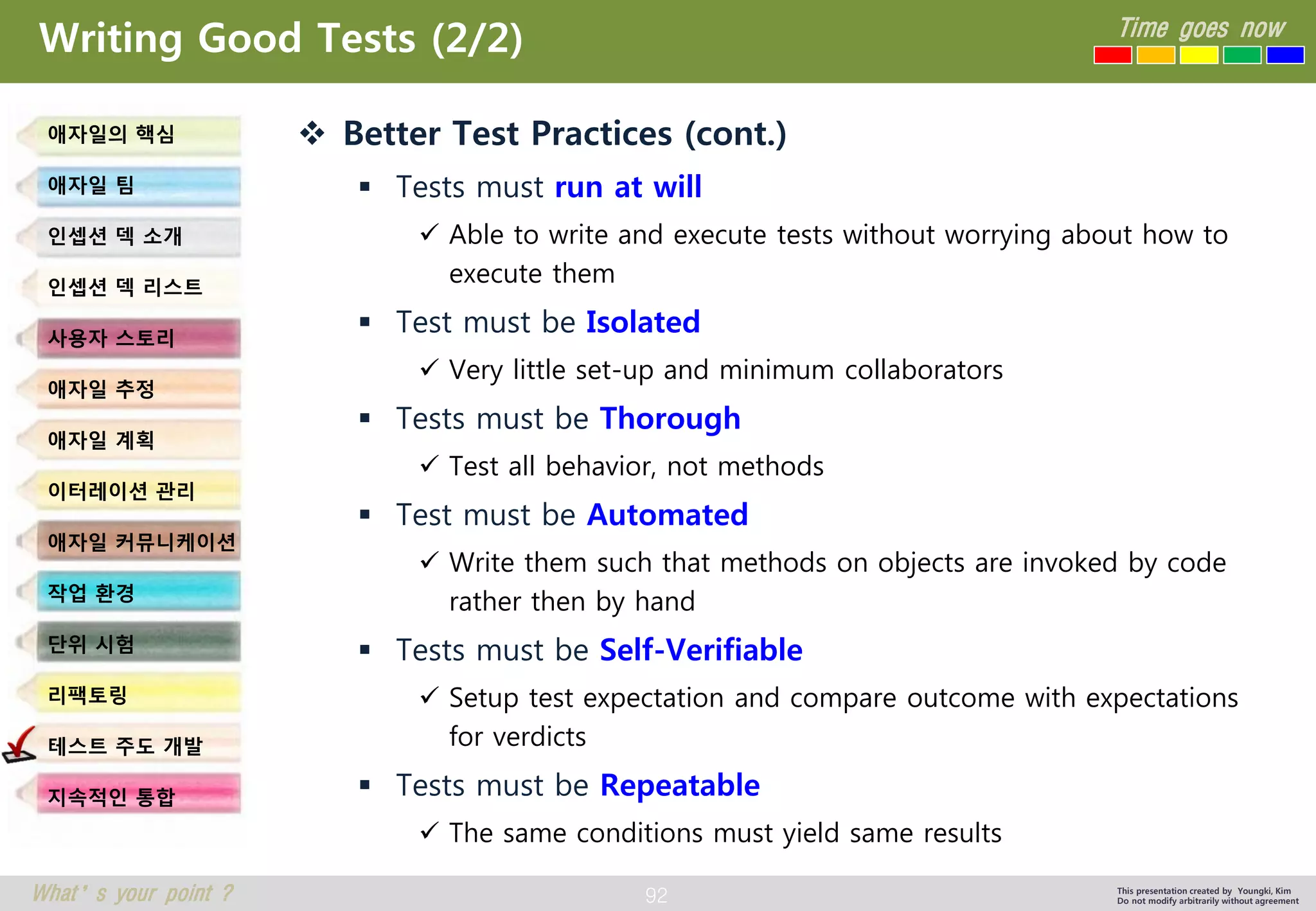 92 
Time goes now 
What’s your point ? 
This presentation created by Youngki, Kim 
Do not modify arbitrarily without agreement 
Writing Good Tests (2/2) 
Better Test Practices (cont.) 
Tests must run at will 
Able to write and execute tests without worrying about how to execute them 
Test must be Isolated 
Very little set-up and minimum collaborators 
Tests must be Thorough 
Test all behavior, not methods 
Test must be Automated 
Write them such that methods on objects are invoked by code rather then by hand 
Tests must be Self-Verifiable 
Setup test expectation and compare outcome with expectations for verdicts 
Tests must be Repeatable 
The same conditions must yield same results 
애자일의핵심 
애자일팀 
인셉션덱소개 
인셉션덱리스트 
사용자스토리 
애자일추정 
애자일계획 
이터레이션관리 
애자일커뮤니케이션 
작업환경 
단위시험 
리팩토링 
테스트주도개발 
지속적인통합  