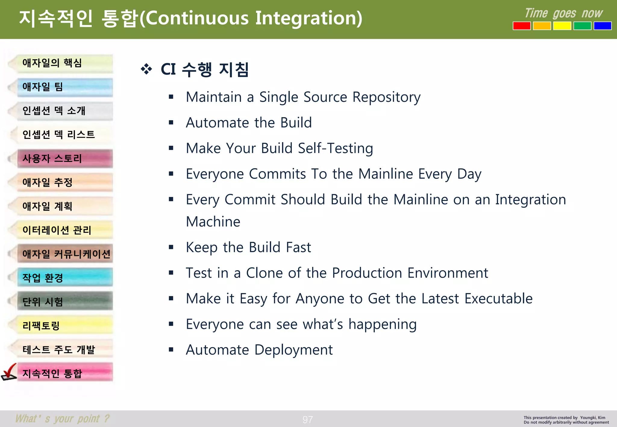 97 
Time goes now 
What’s your point ? 
This presentation created by Youngki, Kim 
Do not modify arbitrarily without agreement 
지속적인통합(Continuous Integration) 
CI 수행지침 
Maintain a Single Source Repository 
Automate the Build 
Make Your Build Self-Testing 
Everyone Commits To the Mainline Every Day 
Every Commit Should Build the Mainline on an Integration Machine 
Keep the Build Fast 
Test in a Clone of the Production Environment 
Make it Easy for Anyone to Get the Latest Executable 
Everyone can see what’s happening 
Automate Deployment 
애자일의핵심 
애자일팀 
인셉션덱소개 
인셉션덱리스트 
사용자스토리 
애자일추정 
애자일계획 
이터레이션관리 
애자일커뮤니케이션 
작업환경 
단위시험 
리팩토링 
테스트주도개발 
지속적인통합  