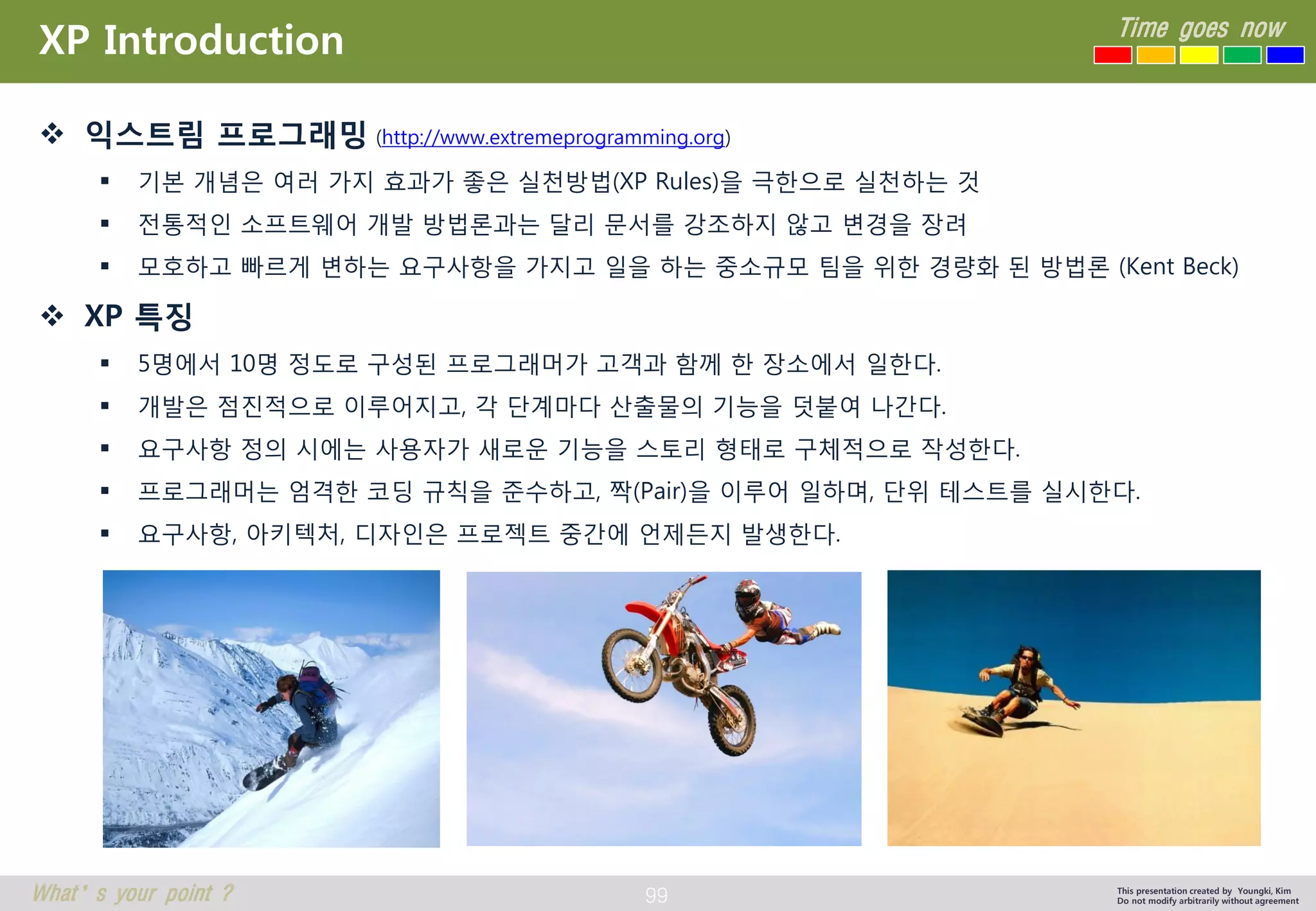 99 
Time goes now 
What’s your point ? 
This presentation created by Youngki, Kim 
Do not modify arbitrarily without agreement 
XP Introduction 
익스트림프로그래밍(http://www.extremeprogramming.org) 
기본개념은여러가지효과가좋은실천방법(XP Rules)을극한으로실천하는것 
전통적인소프트웨어개발방법론과는달리문서를강조하지않고변경을장려 
모호하고빠르게변하는요구사항을가지고일을하는중소규모팀을위한경량화된방법론(Kent Beck) 
XP 특징 
5명에서10명정도로구성된프로그래머가고객과함께한장소에서일한다. 
개발은점진적으로이루어지고, 각단계마다산출물의기능을덧붙여나간다. 
요구사항정의시에는사용자가새로운기능을스토리형태로구체적으로작성한다. 
프로그래머는엄격한코딩규칙을준수하고, 짝(Pair)을이루어일하며, 단위테스트를실시한다. 
요구사항, 아키텍처, 디자인은프로젝트중간에언제든지발생한다.  