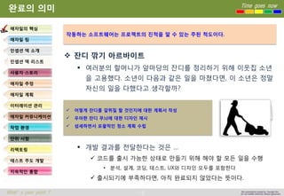 10 
Time goes now 
What’s your point ? 
This presentation created by Youngki, Kim 
Do not modify arbitrarily without agreement 
완료의의미 
잔디깎기아르바이트 
여러분의할머니가앞마당의잔디를정리하기위해이웃집소년을고용했다. 소년이다음과같은일을마쳤다면, 이소년은정말자신의일을다했다고생각할까? 
개발결과를전달한다는것은… 
코드를출시가능한상태로만들기위해해야할모든일을수행 
•분석, 설계, 코딩, 테스트, UX와디자인모두를포함한다 
출시되기에부족하다면, 아직완료되지않았다는뜻이다. 
애자일의핵심 
애자일팀 
인셉션덱소개 
인셉션덱리스트 
사용자스토리 
애자일추정 
애자일계획 
이터레이션관리 
애자일커뮤니케이션 
작업환경 
단위시험 
리팩토링 
테스트주도개발 
지속적인통합 
작동하는소프트웨어는프로젝트의진척을알수있는주된척도이다. 
어떻게잔디를갈퀴질할것인지에대한계획서작성 
우아한잔디무늬에대한디자인제시 
섬세하면서포괄적인청소계획수립  