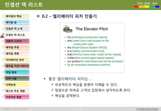 26 
Time goes now 
What’s your point ? 
This presentation created by Youngki, Kim 
Do not modify arbitrarily without agreement 
인셉션덱리스트 
IL2 –엘리베이터피치만들기 
좋은엘리베이터피치는… 
프로젝트의핵심을분명히이해할수있다. 
팀원으로하여금고객의입장에서생각하도록한다. 
핵심을공략한다. 
애자일의핵심 
애자일팀 
인셉션덱소개 
인셉션덱리스트 
사용자스토리 
애자일추정 
애자일계획 
이터레이션관리 
애자일커뮤니케이션 
작업환경 
단위시험 
리팩토링 
테스트주도개발 
지속적인통합  