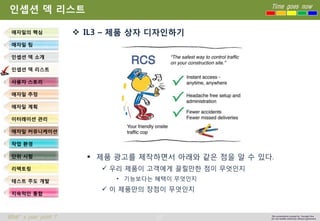 27 
Time goes now 
What’s your point ? 
This presentation created by Youngki, Kim 
Do not modify arbitrarily without agreement 
인셉션덱리스트 
IL3 –제품상자디자인하기 
제품광고를제작하면서아래와같은점을알수있다. 
우리제품이고객에게끌릴만한점이무엇인지 
•기능보다는혜택이무엇인지 
이제품만의장점이무엇인지 
애자일의핵심 
애자일팀 
인셉션덱소개 
인셉션덱리스트 
사용자스토리 
애자일추정 
애자일계획 
이터레이션관리 
애자일커뮤니케이션 
작업환경 
단위시험 
리팩토링 
테스트주도개발 
지속적인통합  