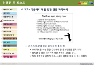 31 
Time goes now 
What’s your point ? 
This presentation created by Youngki, Kim 
Do not modify arbitrarily without agreement 
인셉션덱리스트 
IL7 –야근거리가될만한것들파악하기 
리스크(Risk)를미리파악하면좋은점 
프로젝트를하는동안감수해야할문제점들을일찍파악 
납득할수없는이야기에대한반론의기회를준다. 
팀의결속력을강하게하고, 서로의경험을배울수있는기회가 
애자일의핵심 
애자일팀 
인셉션덱소개 
인셉션덱리스트 
사용자스토리 
애자일추정 
애자일계획 
이터레이션관리 
애자일커뮤니케이션 
작업환경 
단위시험 
리팩토링 
테스트주도개발 
지속적인통합  