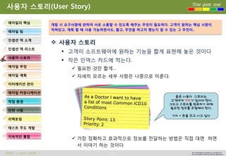 37 
Time goes now 
What’s your point ? 
This presentation created by Youngki, Kim 
Do not modify arbitrarily without agreement 
사용자스토리(User Story) 
사용자스토리 
고객이소프트웨어에원하는기능을짧게표현해놓은것이다 
작은인덱스카드에적는다. 
필요한것만짧게… 
자세히모르는세부사항은나중으로미룬다. 
가장정확하고효과적으로정보를전달하는방법은직접대면하면서이야기하는것이다 
애자일의핵심 
애자일팀 
인셉션덱소개 
인셉션덱리스트 
사용자스토리 
애자일추정 
애자일계획 
이터레이션관리 
애자일커뮤니케이션 
작업환경 
단위시험 
리팩토링 
테스트주도개발 
지속적인통합 
개발시요구사항에관하여서로소통할수있도록해주는무엇이필요하다. 고객이원하는핵심사항이 
적혀있고, 계획할때사용가능하면서도, 짧고, 무엇을하고자했는지알수있는그무엇이.. 
좋은사용자스토리는 
고객에게가치가있어야한다. 
그리고스토리를완료하기위해필요한정보를포함해야한다. 
가치= 돈을주고사고싶다  