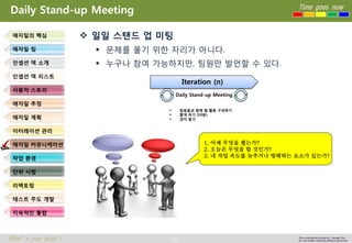 63 
Time goes now 
What’s your point ? 
This presentation created by Youngki, Kim 
Do not modify arbitrarily without agreement 
Daily Stand-up Meeting 
일일스탠드업미팅 
문제를풀기위한자리가아니다. 
누구나참여가능하지만, 팀원만발언할수있다. 
애자일의핵심 
애자일팀 
인셉션덱소개 
인셉션덱리스트 
사용자스토리 
애자일추정 
애자일계획 
이터레이션관리 
애자일커뮤니케이션 
작업환경 
단위시험 
리팩토링 
테스트주도개발 
지속적인통합 
Iteration (n) 
Daily Stand-up Meeting 
팀원들과함께할활동구성하기 
짧게하기(10분) 
앉지말기 
1. 어제무엇을했는가? 
2. 오늘은무엇을할것인가? 
3. 내작업속도를늦추거나방해하는요소가있는가?  