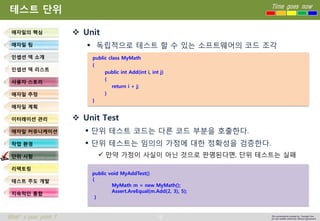 76 
Time goes now 
What’s your point ? 
This presentation created by Youngki, Kim 
Do not modify arbitrarily without agreement 
테스트단위 
Unit 
독립적으로테스트할수있는소프트웨어의코드조각 
Unit Test 
단위테스트코드는다른코드부분을호출한다. 
단위테스트는임의의가정에대한정확성을검증한다. 
만약가정이사실이아닌것으로판명된다면, 단위테스트는실패 
애자일의핵심 
애자일팀 
인셉션덱소개 
인셉션덱리스트 
사용자스토리 
애자일추정 
애자일계획 
이터레이션관리 
애자일커뮤니케이션 
작업환경 
단위시험 
리팩토링 
테스트주도개발 
지속적인통합 
public class MyMath 
{ 
public int Add(int i, int j) 
{ 
return i + j; 
} 
} 
public void MyAddTest() 
{ 
MyMath m = new MyMath(); 
Assert.AreEqual(m.Add(2, 3), 5); 
}  