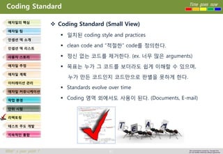 87 
Time goes now 
What’s your point ? 
This presentation created by Youngki, Kim 
Do not modify arbitrarily without agreement 
Coding Standard 
Coding Standard (Small View) 
일치된coding style and practices 
clean code and “적절한” code를정의한다. 
정신없는코드를제거한다. (ex. 너무많은arguments) 
목표는누가그코드를보더라도쉽게이해할수있으며, 
누가만든코드인지코드만으로판별을못하게한다. 
Standards evolve over time 
Coding 영역외에서도사용이된다. (Documents, E-mail) 
애자일의핵심 
애자일팀 
인셉션덱소개 
인셉션덱리스트 
사용자스토리 
애자일추정 
애자일계획 
이터레이션관리 
애자일커뮤니케이션 
작업환경 
단위시험 
리팩토링 
테스트주도개발 
지속적인통합  