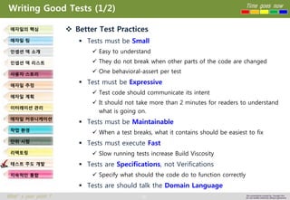 91 
Time goes now 
What’s your point ? 
This presentation created by Youngki, Kim 
Do not modify arbitrarily without agreement 
Writing Good Tests (1/2) 
Better Test Practices 
Tests must be Small 
Easy to understand 
They do not break when other parts of the code are changed 
One behavioral-assert per test 
Test must be Expressive 
Test code should communicate its intent 
It should not take more than 2 minutes for readers to understand what is going on. 
Tests must be Maintainable 
When a test breaks, what it contains should be easiest to fix 
Tests must execute Fast 
Slow running tests increase Build Viscosity 
Tests are Specifications, not Verifications 
Specify what should the code do to function correctly 
Tests are should talk the Domain Language 
애자일의핵심 
애자일팀 
인셉션덱소개 
인셉션덱리스트 
사용자스토리 
애자일추정 
애자일계획 
이터레이션관리 
애자일커뮤니케이션 
작업환경 
단위시험 
리팩토링 
테스트주도개발 
지속적인통합  