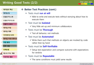 92 
Time goes now 
What’s your point ? 
This presentation created by Youngki, Kim 
Do not modify arbitrarily without agreement 
Writing Good Tests (2/2) 
Better Test Practices (cont.) 
Tests must run at will 
Able to write and execute tests without worrying about how to execute them 
Test must be Isolated 
Very little set-up and minimum collaborators 
Tests must be Thorough 
Test all behavior, not methods 
Test must be Automated 
Write them such that methods on objects are invoked by code rather then by hand 
Tests must be Self-Verifiable 
Setup test expectation and compare outcome with expectations for verdicts 
Tests must be Repeatable 
The same conditions must yield same results 
애자일의핵심 
애자일팀 
인셉션덱소개 
인셉션덱리스트 
사용자스토리 
애자일추정 
애자일계획 
이터레이션관리 
애자일커뮤니케이션 
작업환경 
단위시험 
리팩토링 
테스트주도개발 
지속적인통합  