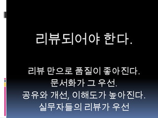 리뷰되어야 한다.
리뷰 만으로 품질이 좋아진다.
문서화가 그 우선.
공유와 개선, 이해도가 높아진다.
실무자들의 리뷰가 우선

 