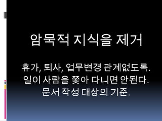 암묵적 지식을 제거
휴가, 퇴사, 업무변경 관계없도록.
일이 사람을 쫓아 다니면 안된다.
문서 작성 대상의 기준.

 