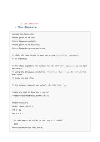 3. Les Class Java :
 Class « Calcul.java » :

package com.isamm.res;
import javax.ws.rs.GET;
import javax.ws.rs.Path;
import javax.ws.rs.Produces;
import javax.ws.rs.core.MediaType;

// Plain old Java Object it does not extend as class or implements
// an interface

// The class registers its methods for the HTTP GET request using the @GET
annotation.
// Using the @Produces annotation, it defines that it can deliver several
MIME types,
// text, XML and HTML.

// The browser requests per default the HTML MIME type.

//Sets the path to base URL + /calcul
//http://localhost:8080/RestfullCalcul

@Path("/calcul")
public class Calcul {
int a= 5;
int b = 6 ;

// This method is called if TEXT_PLAIN is request
@GET
@Produces(MediaType.TEXT_PLAIN)

 