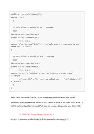 public String sayPlainTextHello() {
return ""+a+b;
}

// This method is called if XML is request
@GET
@Produces(MediaType.TEXT_XML)
public String sayXMLHello() {
int d= a+b ;
return "<?xml version="1.0"?>" + "<calcul> Nous les ingénieurs du web
ISAMM"+d+ "</calcul>";
}

// This method is called if HTML is request
@GET
@Produces(MediaType.TEXT_HTML)
public String sayHtmlHello() {
int d= a+b ;
return "<html> " + "<title>" + "Nous les ingénieurs du web ISAMM"
+"</title>"
+ "<body><h1>" + "le resulat du calcul est

:"+d+"</body></h1>"

+ "</html> ";
}
}

Cette classe elle-même s'inscrire comme une ressource Get via l'annotation @GET.
Via l'annotation @Produit elle définit ce qu’il délivre le texte et les types MIME HTML. Il
définit également par l’annotation @Path que son service est disponible sous Calcul l’URL.

4. Définirai« Jersey Servlet dispatcher »
On inscrire Jersey comme le régulateur de Servet pour les demandes REST.

 